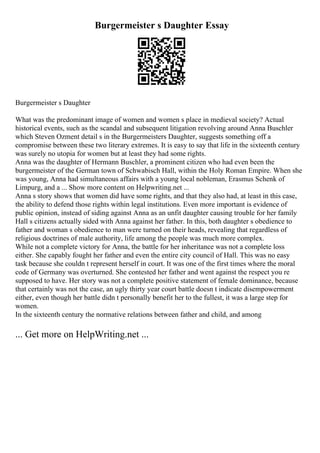Burgermeister s Daughter Essay
Burgermeister s Daughter
What was the predominant image of women and women s place in medieval society? Actual
historical events, such as the scandal and subsequent litigation revolving around Anna Buschler
which Steven Ozment detail s in the Burgermeisters Daughter, suggests something off a
compromise between these two literary extremes. It is easy to say that life in the sixteenth century
was surely no utopia for women but at least they had some rights.
Anna was the daughter of Hermann Buschler, a prominent citizen who had even been the
burgermeister of the German town of Schwabisch Hall, within the Holy Roman Empire. When she
was young, Anna had simultaneous affairs with a young local nobleman, Erasmus Schenk of
Limpurg, and a ... Show more content on Helpwriting.net ...
Anna s story shows that women did have some rights, and that they also had, at least in this case,
the ability to defend those rights within legal institutions. Even more important is evidence of
public opinion, instead of siding against Anna as an unfit daughter causing trouble for her family
Hall s citizens actually sided with Anna against her father. In this, both daughter s obedience to
father and woman s obedience to man were turned on their heads, revealing that regardless of
religious doctrines of male authority, life among the people was much more complex.
While not a complete victory for Anna, the battle for her inheritance was not a complete loss
either. She capably fought her father and even the entire city council of Hall. This was no easy
task because she couldn t represent herself in court. It was one of the first times where the moral
code of Germany was overturned. She contested her father and went against the respect you re
supposed to have. Her story was not a complete positive statement of female dominance, because
that certainly was not the case, an ugly thirty year court battle doesn t indicate disempowerment
either, even though her battle didn t personally benefit her to the fullest, it was a large step for
women.
In the sixteenth century the normative relations between father and child, and among
... Get more on HelpWriting.net ...
 