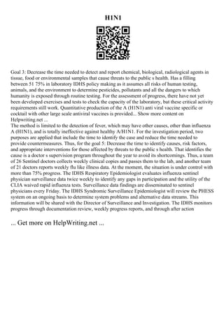 H1N1
Goal 3: Decrease the time needed to detect and report chemical, biological, radiological agents in
tissue, food or environmental samples that cause threats to the public s health. Has a filling
between 51 75% in laboratory IDHS policy making as it assumes all risks of human testing,
animals, and the environment to determine pesticides, pollutants and all the dangers to which
humanity is exposed through routine testing. For the assessment of progress, there have not yet
been developed exercises and tests to check the capacity of the laboratory, but these critical activity
requirements still work. Quantitative production of the A (H1N1) anti viral vaccine specific or
cocktail with other large scale antiviral vaccines is provided... Show more content on
Helpwriting.net ...
The method is limited to the detection of fever, which may have other causes, other than influenza
A (H1N1), and is totally ineffective against healthy A/H1N1. For the investigation period, two
purposes are applied that include the time to identify the case and reduce the time needed to
provide countermeasures. Thus, for the goal 5: Decrease the time to identify causes, risk factors,
and appropriate interventions for those affected by threats to the public s health. That identifies the
cause is a doctor s supervision program throughout the year to avoid its shortcomings. Thus, a team
of 26 Sentinel doctors collects weekly clinical copies and passes them to the lab, and another team
of 21 doctors reports weekly flu like illness data. At the moment, the situation is under control with
more than 75% progress. The IDHS Respiratory Epidemiologist evaluates influenza sentinel
physician surveillance data twice weekly to identify any gaps in participation and the utility of the
CLIA waived rapid influenza tests. Surveillance data findings are disseminated to sentinel
physicians every Friday. The IDHS Syndromic Surveillance Epidemiologist will review the PHESS
system on an ongoing basis to determine system problems and alternative data streams. This
information will be shared with the Director of Surveillance and Investigation. The IDHS monitors
progress through documentation review, weekly progress reports, and through after action
... Get more on HelpWriting.net ...
 
