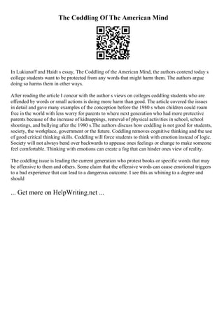 The Coddling Of The American Mind
In Lukianoff and Haidt s essay, The Coddling of the American Mind, the authors contend today s
college students want to be protected from any words that might harm them. The authors argue
doing so harms them in other ways.
After reading the article I concur with the author s views on colleges coddling students who are
offended by words or small actions is doing more harm than good. The article covered the issues
in detail and gave many examples of the conception before the 1980 s when children could roam
free in the world with less worry for parents to where next generation who had more protective
parents because of the increase of kidnappings, removal of physical activities in school, school
shootings, and bullying after the 1980 s.The authors discuss how coddling is not good for students,
society, the workplace, government or the future. Coddling removes cognitive thinking and the use
of good critical thinking skills. Coddling will force students to think with emotion instead of logic.
Society will not always bend over backwards to appease ones feelings or change to make someone
feel comfortable. Thinking with emotions can create a fog that can hinder ones view of reality.
The coddling issue is leading the current generation who protest books or specific words that may
be offensive to them and others. Some claim that the offensive words can cause emotional triggers
to a bad experience that can lead to a dangerous outcome. I see this as whining to a degree and
should
... Get more on HelpWriting.net ...
 