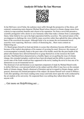 Analysis Of Solar By Ian Mcewan
In Ian McEwan s novel Solar, the audience must suffer through the perspective of the obese, self
centered, womanizing main character Michael Beard whose interest in climate change stems from
a desire to reap economic benefits and a boost to his reputation. Far from a novel that presents a
scientific protagonist with a desire to save humanity rather than make a fortune from a catastrophic
future, Solar failed to live up to the high expectation held by ecocritics. The satirical nature of the
novelappears to challenge the views held by many ecocritics rather than uphold the ideas setting the
basis of the ecocritical movement. Although Solar is by no means the environmental novel
ecocritics were expecting, McEwan s choice of dismissing the... Show more content on
Helpwriting.net ...
13). Beard gorges himself on food and drinks in scenes that oftentimes become difficult to read
because of the explicit descriptions of his manner of savoring his meal. However, this manner of
overconsumption eventually leads to the poor state of his health, much like the poor health of the
planet after humans have allowed themselves to gorge themselves on the resources the Earth
provides. Had Beard been characterized as a healthy figure set on quelling the issue of climate
change, this extended metaphor could not have been developed and the ability to point out the
severe state of the Earth would not have appeared in the novel, leading the novel to lose one of its
dimensions as an environmental novel.
The dismissal of art and literature as an important component of study by Michael Beard works
to define McEwan s own personal beliefs on the subject and the effect it may have on the constant
battle of climate change. Beard s dismissal of literature and art in regard to climate change, and in
general, showcases his limited perception of the subject. He deems himself well versed in Milton s
work after spending a few hours reading some essays and looks down upon the work conducted by
the art students at his university: He suspected there was nothing they talked about there that
anyone with
... Get more on HelpWriting.net ...
 