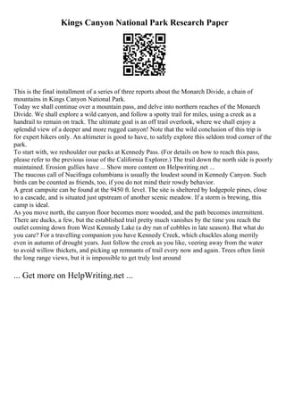 Kings Canyon National Park Research Paper
This is the final installment of a series of three reports about the Monarch Divide, a chain of
mountains in Kings Canyon National Park.
Today we shall continue over a mountain pass, and delve into northern reaches of the Monarch
Divide. We shall explore a wild canyon, and follow a spotty trail for miles, using a creek as a
handrail to remain on track. The ultimate goal is an off trail overlook, where we shall enjoy a
splendid view of a deeper and more rugged canyon! Note that the wild conclusion of this trip is
for expert hikers only. An altimeter is good to have, to safely explore this seldom trod corner of the
park.
To start with, we reshoulder our packs at Kennedy Pass. (For details on how to reach this pass,
please refer to the previous issue of the California Explorer.) The trail down the north side is poorly
maintained. Erosion gullies have ... Show more content on Helpwriting.net ...
The raucous call of Nucifraga columbiana is usually the loudest sound in Kennedy Canyon. Such
birds can be counted as friends, too, if you do not mind their rowdy behavior.
A great campsite can be found at the 9450 ft. level. The site is sheltered by lodgepole pines, close
to a cascade, and is situated just upstream of another scenic meadow. If a storm is brewing, this
camp is ideal.
As you move north, the canyon floor becomes more wooded, and the path becomes intermittent.
There are ducks, a few, but the established trail pretty much vanishes by the time you reach the
outlet coming down from West Kennedy Lake (a dry run of cobbles in late season). But what do
you care? For a travelling companion you have Kennedy Creek, which chuckles along merrily
even in autumn of drought years. Just follow the creek as you like, veering away from the water
to avoid willow thickets, and picking up remnants of trail every now and again. Trees often limit
the long range views, but it is impossible to get truly lost around
... Get more on HelpWriting.net ...
 