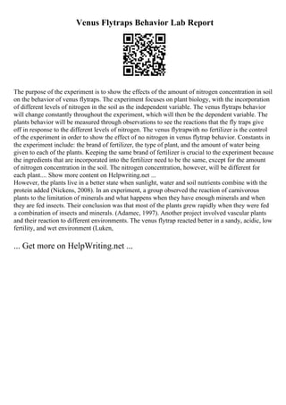 Venus Flytraps Behavior Lab Report
The purpose of the experiment is to show the effects of the amount of nitrogen concentration in soil
on the behavior of venus flytraps. The experiment focuses on plant biology, with the incorporation
of different levels of nitrogen in the soil as the independent variable. The venus flytraps behavior
will change constantly throughout the experiment, which will then be the dependent variable. The
plants behavior will be measured through observations to see the reactions that the fly traps give
off in response to the different levels of nitrogen. The venus flytrapwith no fertilizer is the control
of the experiment in order to show the effect of no nitrogen in venus flytrap behavior. Constants in
the experiment include: the brand of fertilizer, the type of plant, and the amount of water being
given to each of the plants. Keeping the same brand of fertilizer is crucial to the experiment because
the ingredients that are incorporated into the fertilizer need to be the same, except for the amount
of nitrogen concentration in the soil. The nitrogen concentration, however, will be different for
each plant.... Show more content on Helpwriting.net ...
However, the plants live in a better state when sunlight, water and soil nutrients combine with the
protein added (Nickens, 2008). In an experiment, a group observed the reaction of carnivorous
plants to the limitation of minerals and what happens when they have enough minerals and when
they are fed insects. Their conclusion was that most of the plants grew rapidly when they were fed
a combination of insects and minerals. (Adamec, 1997). Another project involved vascular plants
and their reaction to different environments. The venus flytrap reacted better in a sandy, acidic, low
fertility, and wet environment (Luken,
... Get more on HelpWriting.net ...
 