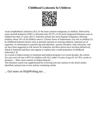 Childhood Leukemia In Children
Acute lymphoblastic leukemia (ALL (is the most common malignancy in children, followed by
acute myeloid leukemia (AML) is allocated only 20 25% of all newly diagnosed leukemia cases in
children less than 15 years old (1), leukemia remains the most frequent malignancy affecting
children, about 18% of all children cancers. Chronic forms of leukemiaare very rare in children (2).
In childhood leukemia factors such as parental exposure to ionizing radiation, maternal use of
cigarettes, or contraceptives, parental age and education , genetic disorders, early infections, and
etc have been suggested as risk factors for leukemia, but these factors have not been definitively
linked to leukemia and these ones appear to explain only a small proportion of childhood
leukemia(3, 4).
As a result of improvements in treatment and medical program over recent decades, the current
five year survival rate is 89% for children with ALL under 15 years of age (5). In USA, results in
advances ... Show more content on Helpwriting.net ...
This literature search was supplemented by reviewing relevant citations in the initial studies
identified, and previous review articles examining similar
... Get more on HelpWriting.net ...
 