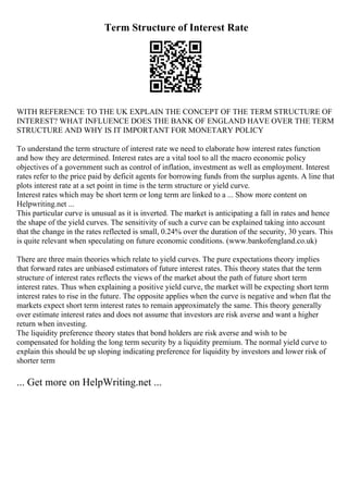 Term Structure of Interest Rate
WITH REFERENCE TO THE UK EXPLAIN THE CONCEPT OF THE TERM STRUCTURE OF
INTEREST? WHAT INFLUENCE DOES THE BANK OF ENGLAND HAVE OVER THE TERM
STRUCTURE AND WHY IS IT IMPORTANT FOR MONETARY POLICY
To understand the term structure of interest rate we need to elaborate how interest rates function
and how they are determined. Interest rates are a vital tool to all the macro economic policy
objectives of a government such as control of inflation, investment as well as employment. Interest
rates refer to the price paid by deficit agents for borrowing funds from the surplus agents. A line that
plots interest rate at a set point in time is the term structure or yield curve.
Interest rates which may be short term or long term are linked to a ... Show more content on
Helpwriting.net ...
This particular curve is unusual as it is inverted. The market is anticipating a fall in rates and hence
the shape of the yield curves. The sensitivity of such a curve can be explained taking into account
that the change in the rates reflected is small, 0.24% over the duration of the security, 30 years. This
is quite relevant when speculating on future economic conditions. (www.bankofengland.co.uk)
There are three main theories which relate to yield curves. The pure expectations theory implies
that forward rates are unbiased estimators of future interest rates. This theory states that the term
structure of interest rates reflects the views of the market about the path of future short term
interest rates. Thus when explaining a positive yield curve, the market will be expecting short term
interest rates to rise in the future. The opposite applies when the curve is negative and when flat the
markets expect short term interest rates to remain approximately the same. This theory generally
over estimate interest rates and does not assume that investors are risk averse and want a higher
return when investing.
The liquidity preference theory states that bond holders are risk averse and wish to be
compensated for holding the long term security by a liquidity premium. The normal yield curve to
explain this should be up sloping indicating preference for liquidity by investors and lower risk of
shorter term
... Get more on HelpWriting.net ...
 