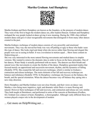 Martha Graham And Humphrey
Martha Graham and Doris Humphrey are known as the founders, or the pioneers of modern dance.
They were of the first to begin the modern dance era, after Isadora Duncan. Graham and Humphrey
reshaped the way people looked at dance giving it new meaning. During the 1900 s they defined
modern dance and gave it clear recognizable movements that distinguish it from many other dances
created in the past.
Martha Graham s technique of modern dance consists of very powerful, and emotional
movements. They way she moved her body was very off putting or ugly to those who hadn t seen
this type of dance. She looks rigid and sharp when she moves rather than flowing and elegant like
people were use to seeing in ballet. It was a revolution in motion equal ... Show more content on
Helpwriting.net ...
She was very interested in the more natural flowing movements and studied dance in simpler
versions. She wanted to remove the dramatic idea in order to focus on the basic principles. One of
her dances, Water Study is actually performed with no music. The dancers use their breath and
natural wave like movements to create the rhythm of the dance. Humphrey generated studies that
focused merely on oppositional and succession movement, rhythm, and the dynamics of falling
(Stodelle 1978). She created the fall and recovery technique, which is similar to Graham s
contraction and release technique. The main elements of her fall and recovery technique are
balance and imbalance (Stodelle 1978). In Humphrey s technique she focuses on the balance, the
breath, and the spacial orientation. When the dancer becomes very off balance they spring into a
new risky direction.
Doris Humphrey and Martha Graham were not close friends, and their views on dance vary.
Martha s view being more impulsive, rigid, and dramatic while Doris s is more flowing and
natural. However there techniques of fall and recovery, and contraction and release are very similar.
They both taught at Denishawn, and performed in some of the concerts at Denishawn (Foulkes,
42). Graham was a dancer at heart, Humphrey, a choreographer. Although vastly different these two
women played a major role in the development of modern
... Get more on HelpWriting.net ...
 