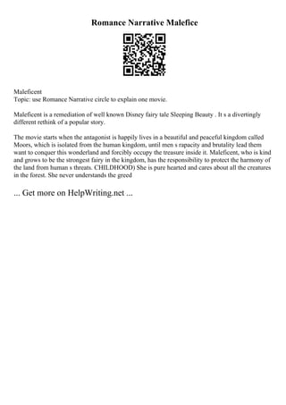 Romance Narrative Malefice
Maleficent
Topic: use Romance Narrative circle to explain one movie.
Maleficent is a remediation of well known Disney fairy tale Sleeping Beauty . It s a divertingly
different rethink of a popular story.
The movie starts when the antagonist is happily lives in a beautiful and peaceful kingdom called
Moors, which is isolated from the human kingdom, until men s rapacity and brutality lead them
want to conquer this wonderland and forcibly occupy the treasure inside it. Maleficent, who is kind
and grows to be the strongest fairy in the kingdom, has the responsibility to protect the harmony of
the land from human s threats. CHILDHOOD) She is pure hearted and cares about all the creatures
in the forest. She never understands the greed
... Get more on HelpWriting.net ...
 