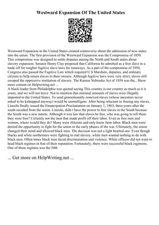Westward Expansion Of The United States
Westward Expansion in the United States created controversy about the admission of new states
into the union. The first provision of the Westward Expansion was the Compromise of 1850.
This compromise was designed to settle disputes among the North and South states about
slavery expansion. Senator Henry Clay proposed that California be admitted as a free slave in a
trade off for tougher fugitive slave laws for runaways. As a part of the compromise of 1950,
Congress also passed the Fugitive Law which required U.S Marshals, deputies, and ordinary
citizens to help return slaves to their owners. Although fugitive laws were very strict, slaves still
escaped the oppressive institution of slavery. The Kansas Nebraska Act of 1854 was the... Show
more content on Helpwriting.net ...
A black leader from Philadelphia was quoted saying This country is our country as much as it it
yours, and we will not leave. Not to mention that minimal amounts of slaves were illegally
imported to the United States. To send generationally removed slaves (whose ancestors never
asked to be kidnapped anyway) would be unintelligent. After being reluctant to freeing any slaves,
Lincoln finally issued the Emancipation Proclamation on January 1, 1863, three years after the
south seceded from the union. Lincoln, didn t have the power to free slaves in the South because
the South was a new nation. Although it was law that slaves be free, who was going to tell them
they were free? Certainly not the men that made profit off their labor. Even as free men and
women, where would they do? Many were illiterate and only knew farm labor. Black men were
denied the opportunity to fight for the union in the early phases of the war. Ultimately, the union
changed their mind and allowed black men. The decision was not a light hearted one. Even though
blacks and white northerners were fighting to end slavery, white men wanted nothing to do with
black men. Often times black men faced discrimination and violence. White officers did not want to
head black regimes in fear of their reputation. Fortunately, there were successful black regimens.
One of those regimes was the 54th
... Get more on HelpWriting.net ...
 