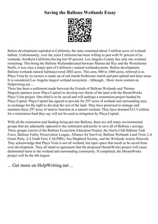 Saving the Ballona Wetlands Essay
Before development exploded in California, the state contained about 5 million acres of wetland
habitat. Unfortunately, over the years California has been willing to part with 91 percent of its
wetlands, Southern California having lost 95 percent. Los Angeles County has only one wetland
remaining. This being the Ballona Wetlandslocated between Marina del Rey and the Westchester
bluffs, it was once a major part of California s natural wetlandsystems. Before development,
Ballona wetlands natural habitatcovered 2002 acres. This area, 800 to 1000 acres, referred to as
Playa Vista by its owners is made up of salt marsh freshwater marsh and part upland and dune areas.
It is considered Los Angeles largest wetland ecosystem . Although... Show more content on
Helpwriting.net ...
There has been a settlement made between the Friends of Ballona Wetlands and Thomas
Maguire partners (now Playa Capital) to develop two thirds of the land with the DreamWorks
Playa Vista project. One third is to be saved and will undergo a restoration project headed by
Playa Capital. Playa Capital has agreed to provide for 297 acres of wetland and surrounding area,
in exchange for the right to develop the rest of the land. They have promised to manage and
maintain these 297 acres of land to function as a natural wetland. They have donated $12.5 million
for a restoration fund they say will not be used as mitigation by Playa Capital.
With all the restoration and funding being put into Ballona, there are still many environmental
groups that are adamantly opposed to the settlement and prefer to save all of Ballona s acreage.
These groups consist of the Ballona Ecosystem Education Project, the Sierra Club Ballona Task
Force, Ballona Valley Preservation League, Alliance for Survival, Ballona Wetlands Land Trust, LA
Green Party, LA Earth First, CALPIRG, Sea Shepherd Society, and the Wetlands Action Network.
They acknowledge that Playa Vista is not all wetland, but open space that needs to be saved from
over development. They all stand in agreement that the proposed DreamWorks project will cause
detrimental harm to the wetland and surrounding community. If completed, the DreamWorks
project will be the 4th largest
... Get more on HelpWriting.net ...
 
