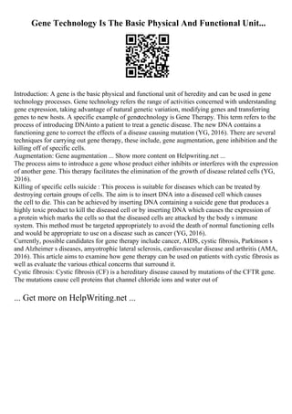 Gene Technology Is The Basic Physical And Functional Unit...
Introduction: A gene is the basic physical and functional unit of heredity and can be used in gene
technology processes. Gene technology refers the range of activities concerned with understanding
gene expression, taking advantage of natural genetic variation, modifying genes and transferring
genes to new hosts. A specific example of genetechnology is Gene Therapy. This term refers to the
process of introducing DNAinto a patient to treat a genetic disease. The new DNA contains a
functioning gene to correct the effects of a disease causing mutation (YG, 2016). There are several
techniques for carrying out gene therapy, these include, gene augmentation, gene inhibition and the
killing off of specific cells.
Augmentation: Gene augmentation ... Show more content on Helpwriting.net ...
The process aims to introduce a gene whose product either inhibits or interferes with the expression
of another gene. This therapy facilitates the elimination of the growth of disease related cells (YG,
2016).
Killing of specific cells suicide : This process is suitable for diseases which can be treated by
destroying certain groups of cells. The aim is to insert DNA into a diseased cell which causes
the cell to die. This can be achieved by inserting DNA containing a suicide gene that produces a
highly toxic product to kill the diseased cell or by inserting DNA which causes the expression of
a protein which marks the cells so that the diseased cells are attacked by the body s immune
system. This method must be targeted appropriately to avoid the death of normal functioning cells
and would be appropriate to use on a disease such as cancer (YG, 2016).
Currently, possible candidates for gene therapy include cancer, AIDS, cystic fibrosis, Parkinson s
and Alzheimer s diseases, amyotrophic lateral sclerosis, cardiovascular disease and arthritis (AMA,
2016). This article aims to examine how gene therapy can be used on patients with cystic fibrosis as
well as evaluate the various ethical concerns that surround it.
Cystic fibrosis: Cystic fibrosis (CF) is a hereditary disease caused by mutations of the CFTR gene.
The mutations cause cell proteins that channel chloride ions and water out of
... Get more on HelpWriting.net ...
 