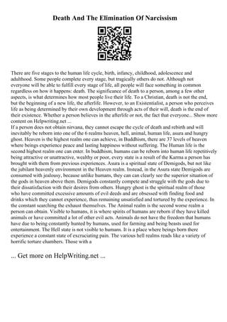 Death And The Elimination Of Narcissism
There are five stages to the human life cycle, birth, infancy, childhood, adolescence and
adulthood. Some people complete every stage, but tragically others do not. Although not
everyone will be able to fulfill every stage of life, all people will face something in common
regardless on how it happens: death. The significance of death to a person, among a few other
aspects, is what determines how most people live their life. To a Christian, death is not the end,
but the beginning of a new life, the afterlife. However, to an Existentialist, a person who perceives
life as being determined by their own development through acts of their will, death is the end of
their existence. Whether a person believes in the afterlife or not, the fact that everyone... Show more
content on Helpwriting.net ...
If a person does not obtain nirvana, they cannot escape the cycle of death and rebirth and will
inevitably be reborn into one of the 6 realms heaven, hell, animal, human life, asura and hungry
ghost. Heaven is the highest realm one can achieve, in Buddhism, there are 37 levels of heaven
where beings experience peace and lasting happiness without suffering. The Human life is the
second highest realm one can enter. In buddhism, humans can be reborn into human life repetitively
being attractive or unattractive, wealthy or poor, every state is a result of the Karma a person has
brought with them from previous experiences. Asura is a spiritual state of Demigods, but not like
the jubilant heavenly environment in the Heaven realm. Instead, in the Asura state Demigods are
consumed with jealousy, because unlike humans, they can can clearly see the superior situation of
the gods in heaven above them. Demigods constantly compete and struggle with the gods due to
their dissatisfaction with their desires from others. Hungry ghost is the spiritual realm of those
who have committed excessive amounts of evil deeds and are obsessed with finding food and
drinks which they cannot experience, thus remaining unsatisfied and tortured by the experience. In
the constant searching the exhaust themselves. The Animal realm is the second worse realm a
person can obtain. Visible to humans, it is where spirits of humans are reborn if they have killed
animals or have committed a lot of other evil acts. Animals do not have the freedom that humans
have due to being constantly hunted by humans, used for farming and being beasts used for
entertainment. The Hell state is not visible to humans. It is a place where beings born there
experience a constant state of excruciating pain. The various hell realms reads like a variety of
horrific torture chambers. Those with a
... Get more on HelpWriting.net ...
 