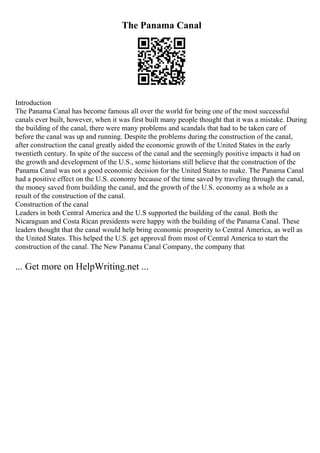 The Panama Canal
Introduction
The Panama Canal has become famous all over the world for being one of the most successful
canals ever built, however, when it was first built many people thought that it was a mistake. During
the building of the canal, there were many problems and scandals that had to be taken care of
before the canal was up and running. Despite the problems during the construction of the canal,
after construction the canal greatly aided the economic growth of the United States in the early
twentieth century. In spite of the success of the canal and the seemingly positive impacts it had on
the growth and development of the U.S., some historians still believe that the construction of the
Panama Canal was not a good economic decision for the United States to make. The Panama Canal
had a positive effect on the U.S. economy because of the time saved by traveling through the canal,
the money saved from building the canal, and the growth of the U.S. economy as a whole as a
result of the construction of the canal.
Construction of the canal
Leaders in both Central America and the U.S supported the building of the canal. Both the
Nicaraguan and Costa Rican presidents were happy with the building of the Panama Canal. These
leaders thought that the canal would help bring economic prosperity to Central America, as well as
the United States. This helped the U.S. get approval from most of Central America to start the
construction of the canal. The New Panama Canal Company, the company that
... Get more on HelpWriting.net ...
 
