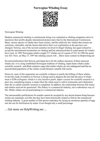 Norwegian Whaling Essay
Norwegian Whaling
Modern commercial whaling is continuously being over exploited as whaling companies strive to
maximize their profits despite international protest and a ban by the International Commission.
Many various species of whales have been extinct, and the relatively few whales that remain are
extremely vulnerable, and the factors that led to their over exploitation in the past have not
changed. Norway, one of the several countries involved in illegal whaling, has again refused to
accept the international moratorium on whaling and has announced that its catch quotas for whales
have risen. In 1995 Norwegian whales caught 217 whales out of a quota of 232. In 1996 the quota
was 425. Now, on May 27, 1997 the whaling season will ... Show more content on Helpwriting.net
...
Several justifications that Norway and Japan have for the endless massacre of these innocent
whales are: it is a long established Norwegian tradition of whaling, Japan hunts whales under
scientific research , and Both countries argue that minke whales are not endangered and that an
uncontrolled population of the whales would threaten valuable fish stocks.
However, none of this arguments use scientific evidence to justify the killings of these whales.
In fact the cloak of tradition in Norway is being used to disguise the fact that the price of whale
meat is $290 a kilogram, which is a very lucrative profit. Japan s excuse for scientific research is a
poor one, considering money is made when the whale meat is sold to restaurants and wholesalers
after the so called scientific research is completed. In addition, the relationship between fish stocks
and whales need not be questioned. The fishery is a commercial industry, not a subsistence way of
life. Minke whales are not participating in a commercial industry.
The unreasonable justifications for murder cannot be accepted by any decent human being because
whales are mammals, not fish, but they have been historically treated as fish by the commercial
whaling industry. A great number of fish species reproduce by laying an enormous quantity of eggs
into the sea for fertilization by males. Even though only a small percentage
... Get more on HelpWriting.net ...
 