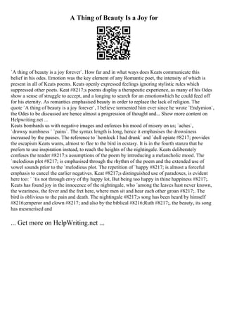A Thing of Beauty Is a Joy for
`A thing of beauty is a joy forever`. How far and in what ways does Keats communicate this
belief in his odes. Emotion was the key element of any Romantic poet, the intensity of which is
present in all of Keats poems. Keats openly expressed feelings ignoring stylistic rules which
suppressed other poets. Keat #8217;s poems display a therapeutic experience, as many of his Odes
show a sense of struggle to accept, and a longing to search for an emotionwhich he could feed off
for his eternity. As romantics emphasised beauty in order to replace the lack of religion. The
quote `A thing of beauty is a joy forever`, I believe tormented him ever since he wrote `Endymion`,
the Odes to be discussed are hence almost a progression of thought and... Show more content on
Helpwriting.net ...
Keats bombards us with negative images and enforces his mood of misery on us; `aches`,
`drowsy numbness ` `pains`. The syntax length is long, hence it emphasises the drowsiness
increased by the pauses. The reference to `hemlock I had drunk` and `dull opiate #8217; provides
the escapism Keats wants, almost to flee to the bird in ecstasy. It is in the fourth stanza that he
prefers to use inspiration instead, to reach the heights of the nightingale. Keats deliberately
confuses the reader #8217;s assumptions of the poem by introducing a melancholic mood. The
`melodious plot #8217; is emphasised through the rhythm of the poem and the extended use of
vowel sounds prior to the `melodious plot. The repetition of `happy #8217; is almost a forceful
emphasis to cancel the earlier negatives. Keat #8217;s distinguished use of paradoxes, is evident
here too: ` `tis not through envy of thy happy lot, But being too happy in thine happiness #8217;.
Keats has found joy in the innocence of the nightingale, who `among the leaves hast never known,
the weariness, the fever and the fret here, where men sit and hear each other groan #8217;. The
bird is oblivious to the pain and death. The nightingale #8217;s song has been heard by himself
#8216;emperor and clown #8217; and also by the biblical #8216;Ruth #8217;, the beauty, its song
has mesmerised and
... Get more on HelpWriting.net ...
 
