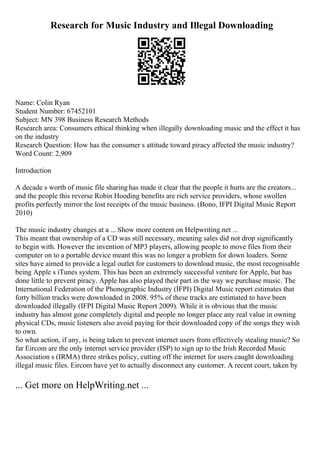 Research for Music Industry and Illegal Downloading
Name: Colin Ryan
Student Number: 67452101
Subject: MN 398 Business Research Methods
Research area: Consumers ethical thinking when illegally downloading music and the effect it has
on the industry
Research Question: How has the consumer s attitude toward piracy affected the music industry?
Word Count: 2,909
Introduction
A decade s worth of music file sharing has made it clear that the people it hurts are the creators...
and the people this reverse Robin Hooding benefits are rich service providers, whose swollen
profits perfectly mirror the lost receipts of the music business. (Bono, IFPI Digital Music Report
2010)
The music industry changes at a ... Show more content on Helpwriting.net ...
This meant that ownership of a CD was still necessary, meaning sales did not drop significantly
to begin with. However the invention of MP3 players, allowing people to move files from their
computer on to a portable device meant this was no longer a problem for down loaders. Some
sites have aimed to provide a legal outlet for customers to download music, the most recognisable
being Apple s iTunes system. This has been an extremely successful venture for Apple, but has
done little to prevent piracy. Apple has also played their part in the way we purchase music. The
International Federation of the Phonographic Industry (IFPI) Digital Music report estimates that
forty billion tracks were downloaded in 2008. 95% of these tracks are estimated to have been
downloaded illegally (IFPI Digital Music Report 2009). While it is obvious that the music
industry has almost gone completely digital and people no longer place any real value in owning
physical CDs, music listeners also avoid paying for their downloaded copy of the songs they wish
to own.
So what action, if any, is being taken to prevent internet users from effectively stealing music? So
far Eircom are the only internet service provider (ISP) to sign up to the Irish Recorded Music
Association s (IRMA) three strikes policy, cutting off the internet for users caught downloading
illegal music files. Eircom have yet to actually disconnect any customer. A recent court, taken by
... Get more on HelpWriting.net ...
 