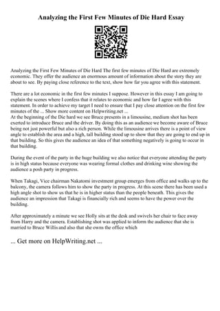 Analyzing the First Few Minutes of Die Hard Essay
Analyzing the First Few Minutes of Die Hard The first few minutes of Die Hard are extremely
economic. They offer the audience an enormous amount of information about the story they are
about to see. By paying close reference to the text, show how far you agree with this statement.
There are a lot economic in the first few minutes I suppose. However in this essay I am going to
explain the scenes where I confess that it relates to economic and how far I agree with this
statement. In order to achieve my target I need to ensure that I pay close attention on the first few
minutes of the ... Show more content on Helpwriting.net ...
At the beginning of the Die hard we see Bruce presents in a limousine, medium shot has been
exerted to introduce Bruce and the driver. By doing this as an audience we become aware of Bruce
being not just powerful but also a rich person. While the limousine arrives there is a point of view
angle to establish the area and a high, tall building stood up to show that they are going to end up in
that building. So this gives the audience an idea of that something negatively is going to occur in
that building.
During the event of the party in the huge building we also notice that everyone attending the party
is in high status because everyone was wearing formal clothes and drinking wine showing the
audience a posh party in progress.
When Takagi, Vice chairman Nakatomi investment group emerges from office and walks up to the
balcony, the camera follows him to show the party in progress. At this scene there has been used a
high angle shot to show us that he is in higher status than the people beneath. This gives the
audience an impression that Takagi is financially rich and seems to have the power over the
building.
After approximately a minute we see Holly sits at the desk and swivels her chair to face away
from Harry and the camera. Establishing shot was applied to inform the audience that she is
married to Bruce Willis and also that she owns the office which
... Get more on HelpWriting.net ...
 