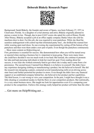 Deborah Blakely Research Paper
Background: Sarah Blakely, the founder and owner of Spanx, was born February 27, 1971 in
Clearwater, Florida. As a daughter of a trial attorney and artist, Blakely originally planned to
pursue a career in law. Though, due to poor LSAT scores she opted for a job at Disney World.
After Disney, Blakely accepted a job at an office supply company Danka where she sold fax
machines door to door. For this job, she was required to wear pantyhose. While she liked the
seamless undergarment with control top that eliminated panty lines , she disliked the seamed foot
while wearing open toed shoes. So one evening she experimented by cutting off the bottom of her
pantyhose and then wore them under a new pair of pants. Even though the pantyhose continuously
... Show more content on Helpwriting.net ...
First, persistence is essential for success. She demonstrated how often you will be turned away
or rejected when starting a business but it s important to keep going. There were many times
she could have decided it was too much work or too hard. But instead, she continue to promote
her idea and kept pursuing individuals to help her reach her goal. From reading about her
success, it was clear she worked extremely hard to get where she is today and it came from a lot
persistence. The second lesson I learned from Blakely is to believe in yourself. She didn t have
any experience designing clothing or manufacturing a product, but she believed in herself. She did
the research into designing a patent, contacted several manufacturing mills (even driving across
state lines) and further promoted her product in stores. Even though she didn t have any financial
support or an established company behind her, she believed in her product and her capabilities.
The third lesson, it s not wrong to view your competition. In the past, I might have thought it was a
little cheating or considered sneaky to find the flaws in your competitors products. But realistically,
it s a very smart business move. She taught me look for opportunities even if it s comparing your
product to the competition. I believe this strategy really helped her product sell better than the other
... Get more on HelpWriting.net ...
 