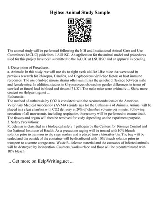 Hgihsc Animal Study Sample
The animal study will be performed following the NIH and Institutional Animal Care and Use
Committee (IACUC) guidelines, LSUHSC. An application for the animal model and procedures
used for this project have been submitted to the IACUC at LSUHSC and an approval is pending.
1. Description of Procedures:
a. Animals: In this study, we will use six to eight week old BALB/c mice that were used in
previous research for Rhizopus, Candida, and Cryptococcus virulence factors or host immune
responses. The use of inbred mouse strains often minimizes the genetic difference between male
and female mice. In addition, studies in Cryptococcus showed no gender differences in terms of
survival or fungal load in blood and tissues [31,32]. The male mice were originally ... Show more
content on Helpwriting.net ...
Euthanasia:
The method of euthanasia by CO2 is consistent with the recommendations of the American
Veterinary Medical Association (AVMA) Guidelines for the Euthanasia of Animals. Animal will be
placed in a clear chamber with CO2 delivery at 20% of chamber volume per minute. Following
cessation of all movements, including respiration, thorectomy will be performed to ensure death.
The tissues and organs will then be removed for study depending on the experiment purpose.
5. Safety Precautions:
R. delemar is classified as a biological safety 1 pathogen by the Centers for Diseases Control and
the National Institutes of Health. As a precaution caging will be treated with 10% bleach
solution prior to transport to the cage washer and is placed into a biosafety bin. The bag will be
sealed and the outside of the container will be disinfected with 10% bleach solution prior to
transport to a secure storage area. Waste R. delemar material and the carcasses of infected animals
will be destroyed by incineration. Counters, work surface and floor will be decontaminated with
10% bleach
... Get more on HelpWriting.net ...
 