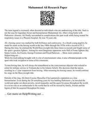 Muhammed Ali Research Paper
The term legend is overused, often directed at individuals who are undeserving of the title. Such is
not the case for legendary boxer and humanitarian Muhammed Ali. After a long battle with
Parkinson s disease, Ali finally succumbed to complications this past week while being treated for
respiratory issues in a Phoenix hospital. He was 74 years old.
Ali s boxing career was marked by both brilliance and controversy. As a brash young pugilist, he
made his mark on the boxing world in the late 1960s through the 1970s with a record of 55 5.
During this time, he claimed the World Heavyweight title three times (a record) and fought some of
the sport s greatest fighters. Among his most dangerous opponents were Hall of Fame fighters like
Sonny Liston, Joe Frazier, George Foreman and Floyd Patterson. ... Show more content on
Helpwriting.net ...
While his trash talking brought with it a lot of entertainment value, it also offended people in the
sport who took exception to some of his comments.
To non boxing fans, he will always be remembered as the conscientious objector who refused to
enlist for military service in Vietnam due to his Islamic beliefs. His decision riled the nation,
resulting in a 3 year suspension from boxing. After resuming his boxing career, he would continue
his siege on the Heavyweight title.
Outside of the ring, Ali (born Cassius Marcellus Clay) garnered a reputation as a true
humanitarian. Even during the 20 something years he was battling Parkinson s, he traveled the
world and spoke out about poverty, racial inequality and the quest for peace throughout the world.
It is in his role as an ambassador to the world that he will be missed by family, friends and the
legion of fans he acquired throughout his many
... Get more on HelpWriting.net ...
 