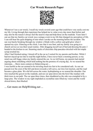 Car Wreck Research Paper
Whenever I see a car wreck, I recall my wreck several years ago that could have very easily cost me
my life. Living through that experience has helped me to value every day more than before and
may also be the reason I always feel the need to stop and help those on the roadside. Years later I
can see that my familys car wreck was a unique event in my life that changed my perception of life.
I can still hear the quiet dripping of rain when I awoke on the morning before the accident. The
sun was barely breaking through my window s blinds with a yellow and gold glow when I
opened my eyes. Glancing at the clock, I saw that it was 8am, and my family was going to a
church service as was their usual routine. After dragging myself out of bed and dressing the part, I
headed to the kitchen to eat. Steaming stacks of chocolate chip pancakes drizzled with hot maple
syrup awaited me.
After I had finished eating, I dozed off in the car as I waited for my parents and brother. While I
had not stayed up too late to read the night before, I have never been a morning person, so my
mind was still foggy when my family entered the car. As we left home, my parents had started
arguing about something which held nothing but the promise of a trying day. As we neared the
interstate, ... Show more content on Helpwriting.net ...
I was fearful as the car seemed to be traveling much too fast to be considered safe. As our car
passed over the crest of the hill and down towards a left curve, our tires lost traction, and the road
became a glass plate. We slid left across the water, hydroplaning as we neared the shoulder. Our
tires touched the gravel on the roadside, and our car spun down into the bowl like median with
thick trees in our path. The car spun three times, then shuddered as the side was crumpled in by a
large pine. The window to my right imploded as crystalline stars filled my vision and the world
slowed down, then blacked
... Get more on HelpWriting.net ...
 