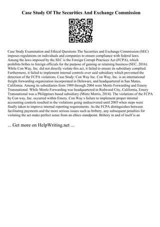 Case Study Of The Securities And Exchange Commission
Case Study Examination and Ethical Questions The Securities and Exchange Commission (SEC)
imposes regulations on individuals and companies to ensure compliance with federal laws.
Among the laws imposed by the SEC is the Foreign Corrupt Practices Act (FCPA), which
prohibits bribes to foreign officials for the purpose of gaining or retaining business (SEC, 2016).
While Con Way, Inc. did not directly violate this act, it failed to ensure its subsidiary complied.
Furthermore, it failed to implement internal controls over said subsidiary which prevented the
detection of the FCPA violations. Case Study: Con Way Inc. Con Way, Inc. is an international
freight forwarding organization incorporated in Delaware, and headquartered in San Mateo,
California. Among its subsidiaries from 1989 through 2004 were Menlo Forwarding and Emery
Transnational. While Menlo Forwarding was headquartered in Redwood City, California, Emery
Transnational was a Philippines based subsidiary (Mintz Morris, 2014). The violations of the FCPA
by Con way, Inc. occurred within Emery. Con Way s failure to implement proper internal
accounting controls resulted in the violations going undiscovered until 2003 when steps were
finally taken to improve internal reporting requirements. As the FCPA distinguishes between
facilitating payments and the more serious issues such as bribery, any subsequent penalties for
violating the act make perfect sense from an ethics standpoint. Bribery in and of itself is an
... Get more on HelpWriting.net ...
 
