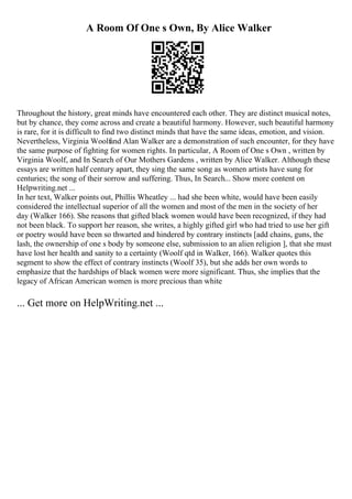A Room Of One s Own, By Alice Walker
Throughout the history, great minds have encountered each other. They are distinct musical notes,
but by chance, they come across and create a beautiful harmony. However, such beautiful harmony
is rare, for it is difficult to find two distinct minds that have the same ideas, emotion, and vision.
Nevertheless, Virginia Woolfand Alan Walker are a demonstration of such encounter, for they have
the same purpose of fighting for women rights. In particular, A Room of One s Own , written by
Virginia Woolf, and In Search of Our Mothers Gardens , written by Alice Walker. Although these
essays are written half century apart, they sing the same song as women artists have sung for
centuries; the song of their sorrow and suffering. Thus, In Search... Show more content on
Helpwriting.net ...
In her text, Walker points out, Phillis Wheatley ... had she been white, would have been easily
considered the intellectual superior of all the women and most of the men in the society of her
day (Walker 166). She reasons that gifted black women would have been recognized, if they had
not been black. To support her reason, she writes, a highly gifted girl who had tried to use her gift
or poetry would have been so thwarted and hindered by contrary instincts [add chains, guns, the
lash, the ownership of one s body by someone else, submission to an alien religion ], that she must
have lost her health and sanity to a certainty (Woolf qtd in Walker, 166). Walker quotes this
segment to show the effect of contrary instincts (Woolf 35), but she adds her own words to
emphasize that the hardships of black women were more significant. Thus, she implies that the
legacy of African American women is more precious than white
... Get more on HelpWriting.net ...
 