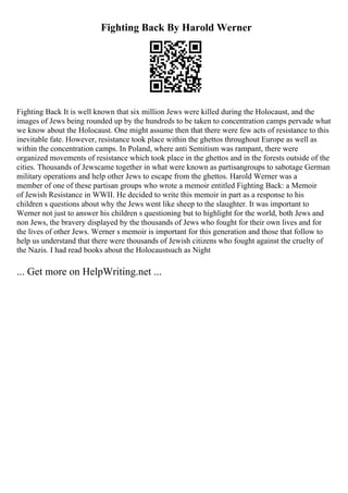Fighting Back By Harold Werner
Fighting Back It is well known that six million Jews were killed during the Holocaust, and the
images of Jews being rounded up by the hundreds to be taken to concentration camps pervade what
we know about the Holocaust. One might assume then that there were few acts of resistance to this
inevitable fate. However, resistance took place within the ghettos throughout Europe as well as
within the concentration camps. In Poland, where anti Semitism was rampant, there were
organized movements of resistance which took place in the ghettos and in the forests outside of the
cities. Thousands of Jewscame together in what were known as partisangroups to sabotage German
military operations and help other Jews to escape from the ghettos. Harold Werner was a
member of one of these partisan groups who wrote a memoir entitled Fighting Back: a Memoir
of Jewish Resistance in WWII. He decided to write this memoir in part as a response to his
children s questions about why the Jews went like sheep to the slaughter. It was important to
Werner not just to answer his children s questioning but to highlight for the world, both Jews and
non Jews, the bravery displayed by the thousands of Jews who fought for their own lives and for
the lives of other Jews. Werner s memoir is important for this generation and those that follow to
help us understand that there were thousands of Jewish citizens who fought against the cruelty of
the Nazis. I had read books about the Holocaustsuch as Night
... Get more on HelpWriting.net ...
 
