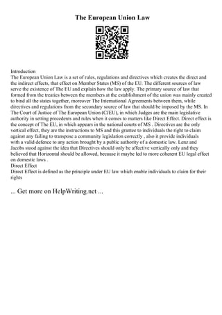 The European Union Law
Introduction
The European Union Law is a set of rules, regulations and directives which creates the direct and
the indirect effects, that effect on Member States (MS) of the EU. The different sources of law
serve the existence of The EU and explain how the law apply. The primary source of law that
formed from the treaties between the members at the establishment of the union was mainly created
to bind all the states together, moreover The International Agreements between them, while
directives and regulations from the secondary source of law that should be imposed by the MS. In
The Court of Justice of The European Union (CJEU), in which Judges are the main legislative
authority in setting precedents and rules when it comes to matters like Direct Effect. Direct effect is
the concept of The EU, in which appears in the national courts of MS . Directives are the only
vertical effect, they are the instructions to MS and this grantee to individuals the right to claim
against any failing to transpose a community legislation correctly , also it provide individuals
with a valid defence to any action brought by a public authority of a domestic law. Lenz and
Jacobs stood against the idea that Directives should only be affective vertically only and they
believed that Horizontal should be allowed, because it maybe led to more coherent EU legal effect
on domestic laws .
Direct Effect
Direct Effect is defined as the principle under EU law which enable individuals to claim for their
rights
... Get more on HelpWriting.net ...
 
