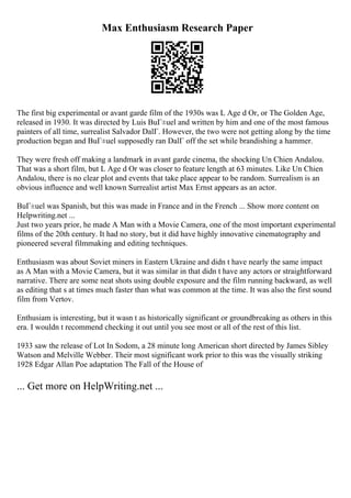 Max Enthusiasm Research Paper
The first big experimental or avant garde film of the 1930s was L Age d Or, or The Golden Age,
released in 1930. It was directed by Luis BuГ±uel and written by him and one of the most famous
painters of all time, surrealist Salvador DalГ. However, the two were not getting along by the time
production began and BuГ±uel supposedly ran DalГ off the set while brandishing a hammer.
They were fresh off making a landmark in avant garde cinema, the shocking Un Chien Andalou.
That was a short film, but L Age d Or was closer to feature length at 63 minutes. Like Un Chien
Andalou, there is no clear plot and events that take place appear to be random. Surrealism is an
obvious influence and well known Surrealist artist Max Ernst appears as an actor.
BuГ±uel was Spanish, but this was made in France and in the French ... Show more content on
Helpwriting.net ...
Just two years prior, he made A Man with a Movie Camera, one of the most important experimental
films of the 20th century. It had no story, but it did have highly innovative cinematography and
pioneered several filmmaking and editing techniques.
Enthusiasm was about Soviet miners in Eastern Ukraine and didn t have nearly the same impact
as A Man with a Movie Camera, but it was similar in that didn t have any actors or straightforward
narrative. There are some neat shots using double exposure and the film running backward, as well
as editing that s at times much faster than what was common at the time. It was also the first sound
film from Vertov.
Enthusiam is interesting, but it wasn t as historically significant or groundbreaking as others in this
era. I wouldn t recommend checking it out until you see most or all of the rest of this list.
1933 saw the release of Lot In Sodom, a 28 minute long American short directed by James Sibley
Watson and Melville Webber. Their most significant work prior to this was the visually striking
1928 Edgar Allan Poe adaptation The Fall of the House of
... Get more on HelpWriting.net ...
 