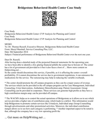 Bridgestone Behavioral Health Center Case Study
Case Study
Bridgestone Behavioral Health Center: CVP Analysis for Planning and Control
Case Study
Bridgestone Behavioral Health Center: CVP Analysis for Planning and Control
MEMO
To: Dr. Thomas Russell, Executive Director, Bridgestone Behavioral Health Center
From: Sheryl Marshall, Service Consulting Plus, LLC.
Date: 8th September 2014
Subject: Financial performance of Bridgestone Behavioral Health Center over the next one year.
Dear Dr. Russell,
After having done a detailed study of the projected financial statements for the upcoming year,
we have been able to identify a few glaring financial pitfalls the center has to beware of. The center
has a lot of government aid provided to it but it also faces a host of ... Show more content on
Helpwriting.net ...
So the center should discontinue this service, if possible, as it is affecting the center s overall
profitability. If it cannot discontinue the service due to government regulations, it can outsource the
medications for the service. The outsourcing may help in reducing the variable overheads.
* The center should promote the off campus programs as they can be a major source of revenue.
The services which can be provided in the off campus program can be Case Management, Individual
Counseling, Crisis Intervention, Ambulatory Detoxification amp; Patient Assessment. Group
Counselling can be provided in corporates. These services can generate high profits as they have a
high contribution margin amp; can be provided off campus.
* The WACM% helps us to control the actual operations of Bridgestone as it allows us to see which
service provides a higher rate of contribution amp; which leads to a deficit. This information would
help Bridgestone to promote certain services like Urinalysis, Individual amp; Group Counselling
through advertisements and other promotional activities. Moreover, the individual contribution
margin allows us to see how each category is performing. * Another important aspect to be noted is
that, although the company has a very low operating profit the
... Get more on HelpWriting.net ...
 