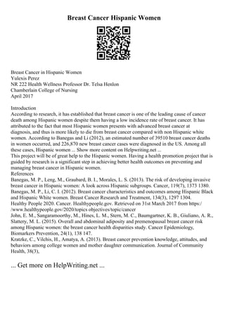 Breast Cancer Hispanic Women
Breast Cancer in Hispanic Women
Yulexis Perez
NR 222 Health Wellness Professor Dr. Telsa Henlon
Chamberlain College of Nursing
April 2017
Introduction
According to research, it has established that breast cancer is one of the leading cause of cancer
death among Hispanic women despite them having a low incidence rate of breast cancer. It has
attributed to the fact that most Hispanic women presents with advanced breast cancer at
diagnosis, and thus is more likely to die from breast cancer compared with non Hispanic white
women. According to Banegas and Li (2012), an estimated number of 39510 breast cancer deaths
in women occurred, and 226,870 new breast cancer cases were diagnosed in the US. Among all
these cases, Hispanic women ... Show more content on Helpwriting.net ...
This project will be of great help to the Hispanic women. Having a health promotion project that is
guided by research is a significant step in achieving better health outcomes on preventing and
managing breast cancer in Hispanic women.
References
Banegas, M. P., Leng, M., Graubard, B. I., Morales, L. S. (2013). The risk of developing invasive
breast cancer in Hispanic women: A look across Hispanic subgroups. Cancer, 119(7), 1373 1380.
Banegas, M. P., Li, C. I. (2012). Breast cancer characteristics and outcomes among Hispanic Black
and Hispanic White women. Breast Cancer Research and Treatment, 134(3), 1297 1304.
Healthy People 2020. Cancer. Healthypeople.gov. Retrieved on 31st March 2017 from https:/
/www.healthypeople.gov/2020/topics objectives/topic/cancer
John, E. M., Sangaramoorthy, M., Hines, L. M., Stern, M. C., Baumgartner, K. B., Giuliano, A. R.,
Slattery, M. L. (2015). Overall and abdominal adiposity and premenopausal breast cancer risk
among Hispanic women: the breast cancer health disparities study. Cancer Epidemiology,
Biomarkers Prevention, 24(1), 138 147.
Kratzke, C., Vilchis, H., Amatya, A. (2013). Breast cancer prevention knowledge, attitudes, and
behaviors among college women and mother daughter communication. Journal of Community
Health, 38(3),
... Get more on HelpWriting.net ...
 