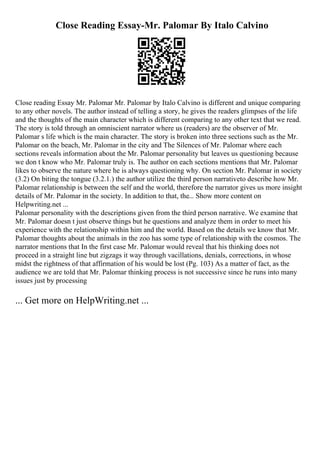 Close Reading Essay-Mr. Palomar By Italo Calvino
Close reading Essay Mr. Palomar Mr. Palomar by Italo Calvino is different and unique comparing
to any other novels. The author instead of telling a story, he gives the readers glimpses of the life
and the thoughts of the main character which is different comparing to any other text that we read.
The story is told through an omniscient narrator where us (readers) are the observer of Mr.
Palomar s life which is the main character. The story is broken into three sections such as the Mr.
Palomar on the beach, Mr. Palomar in the city and The Silences of Mr. Palomar where each
sections reveals information about the Mr. Palomar personality but leaves us questioning because
we don t know who Mr. Palomar truly is. The author on each sections mentions that Mr. Palomar
likes to observe the nature where he is always questioning why. On section Mr. Palomar in society
(3.2) On biting the tongue (3.2.1.) the author utilize the third person narrativeto describe how Mr.
Palomar relationship is between the self and the world, therefore the narrator gives us more insight
details of Mr. Palomar in the society. In addition to that, the... Show more content on
Helpwriting.net ...
Palomar personality with the descriptions given from the third person narrative. We examine that
Mr. Palomar doesn t just observe things but he questions and analyze them in order to meet his
experience with the relationship within him and the world. Based on the details we know that Mr.
Palomar thoughts about the animals in the zoo has some type of relationship with the cosmos. The
narrator mentions that In the first case Mr. Palomar would reveal that his thinking does not
proceed in a straight line but zigzags it way through vacillations, denials, corrections, in whose
midst the rightness of that affirmation of his would be lost (Pg. 103) As a matter of fact, as the
audience we are told that Mr. Palomar thinking process is not successive since he runs into many
issues just by processing
... Get more on HelpWriting.net ...
 