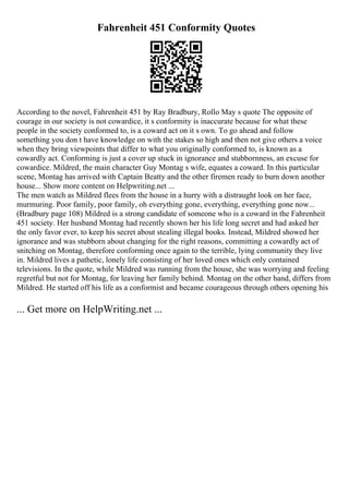 Fahrenheit 451 Conformity Quotes
According to the novel, Fahrenheit 451 by Ray Bradbury, Rollo May s quote The opposite of
courage in our society is not cowardice, it s conformity is inaccurate because for what these
people in the society conformed to, is a coward act on it s own. To go ahead and follow
something you don t have knowledge on with the stakes so high and then not give others a voice
when they bring viewpoints that differ to what you originally conformed to, is known as a
cowardly act. Conforming is just a cover up stuck in ignorance and stubbornness, an excuse for
cowardice. Mildred, the main character Guy Montag s wife, equates a coward. In this particular
scene, Montag has arrived with Captain Beatty and the other firemen ready to burn down another
house... Show more content on Helpwriting.net ...
The men watch as Mildred flees from the house in a hurry with a distraught look on her face,
murmuring. Poor family, poor family, oh everything gone, everything, everything gone now...
(Bradbury page 108) Mildred is a strong candidate of someone who is a coward in the Fahrenheit
451 society. Her husband Montag had recently shown her his life long secret and had asked her
the only favor ever, to keep his secret about stealing illegal books. Instead, Mildred showed her
ignorance and was stubborn about changing for the right reasons, committing a cowardly act of
snitching on Montag, therefore conforming once again to the terrible, lying community they live
in. Mildred lives a pathetic, lonely life consisting of her loved ones which only contained
televisions. In the quote, while Mildred was running from the house, she was worrying and feeling
regretful but not for Montag, for leaving her family behind. Montag on the other hand, differs from
Mildred. He started off his life as a conformist and became courageous through others opening his
... Get more on HelpWriting.net ...
 