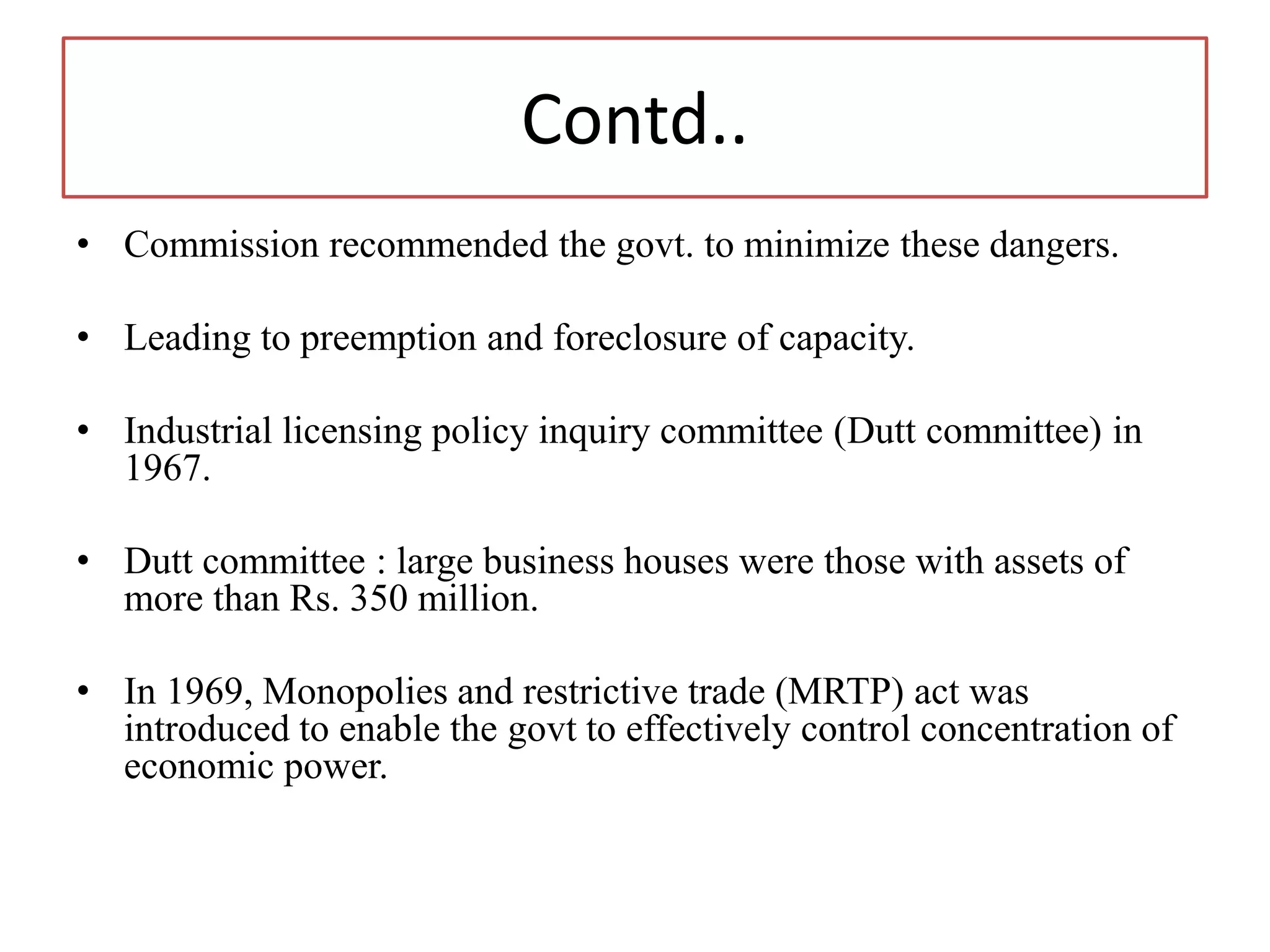Contd..
• Commission recommended the govt. to minimize these dangers.
• Leading to preemption and foreclosure of capacity.
• Industrial licensing policy inquiry committee (Dutt committee) in
1967.
• Dutt committee : large business houses were those with assets of
more than Rs. 350 million.
• In 1969, Monopolies and restrictive trade (MRTP) act was
introduced to enable the govt to effectively control concentration of
economic power.
 