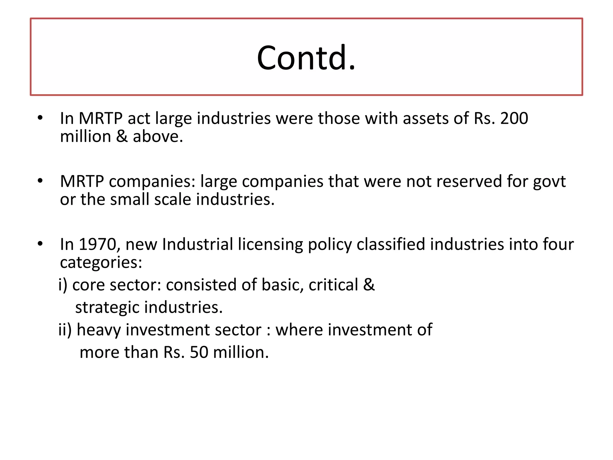 Contd.
• In MRTP act large industries were those with assets of Rs. 200
million & above.
• MRTP companies: large companies that were not reserved for govt
or the small scale industries.
• In 1970, new Industrial licensing policy classified industries into four
categories:
i) core sector: consisted of basic, critical &
strategic industries.
ii) heavy investment sector : where investment of
more than Rs. 50 million.
 