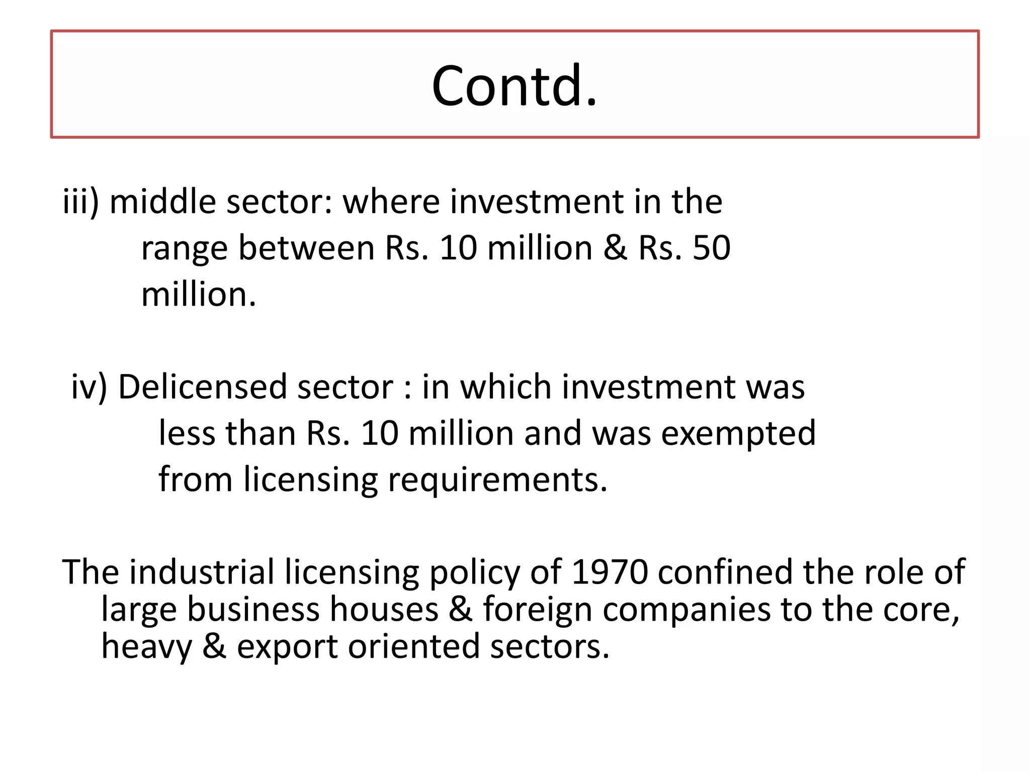 Contd.
iii) middle sector: where investment in the
range between Rs. 10 million & Rs. 50
million.
iv) Delicensed sector : in which investment was
less than Rs. 10 million and was exempted
from licensing requirements.
The industrial licensing policy of 1970 confined the role of
large business houses & foreign companies to the core,
heavy & export oriented sectors.
 