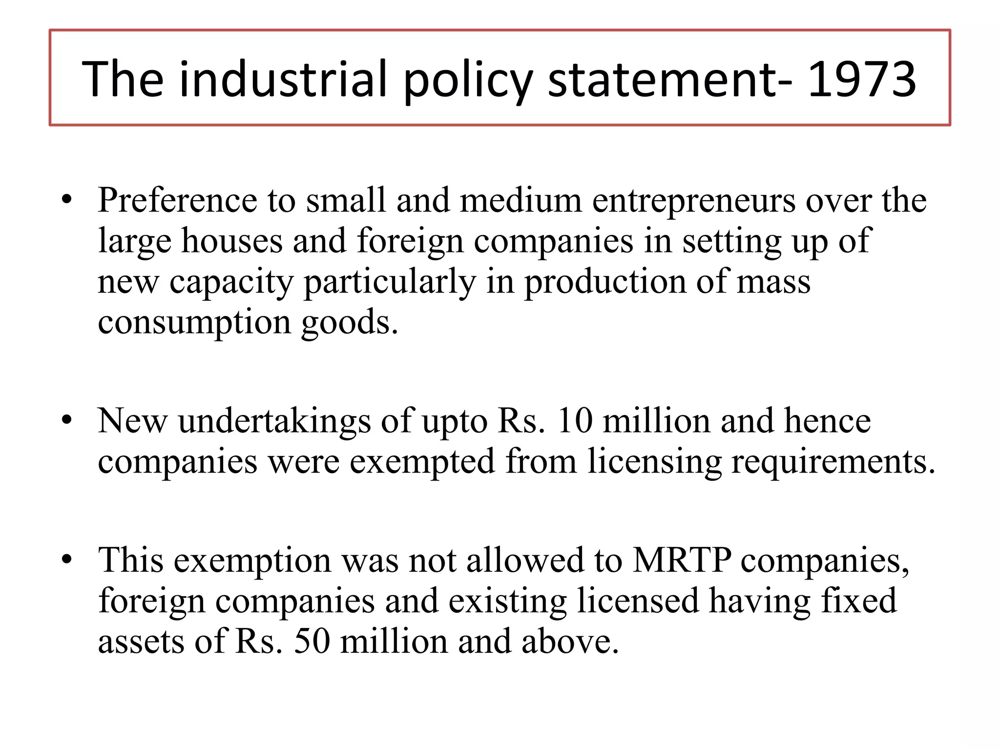 The industrial policy statement- 1973
• Preference to small and medium entrepreneurs over the
large houses and foreign companies in setting up of
new capacity particularly in production of mass
consumption goods.
• New undertakings of upto Rs. 10 million and hence
companies were exempted from licensing requirements.
• This exemption was not allowed to MRTP companies,
foreign companies and existing licensed having fixed
assets of Rs. 50 million and above.
 