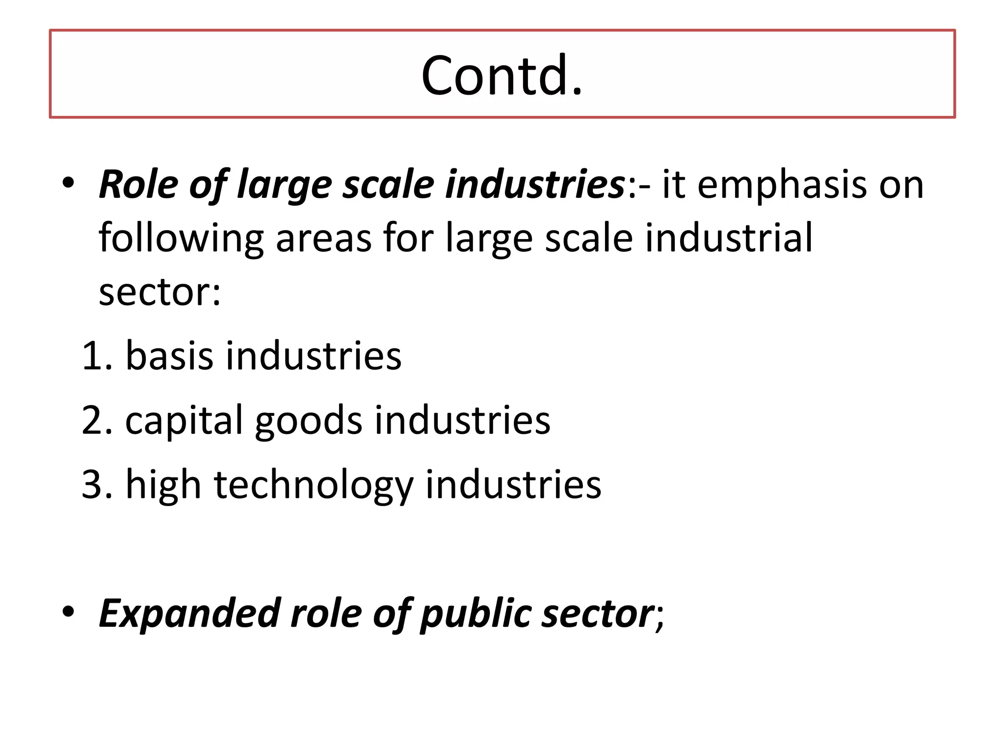 Contd.
• Role of large scale industries:- it emphasis on
following areas for large scale industrial
sector:
1. basis industries
2. capital goods industries
3. high technology industries
• Expanded role of public sector;
 