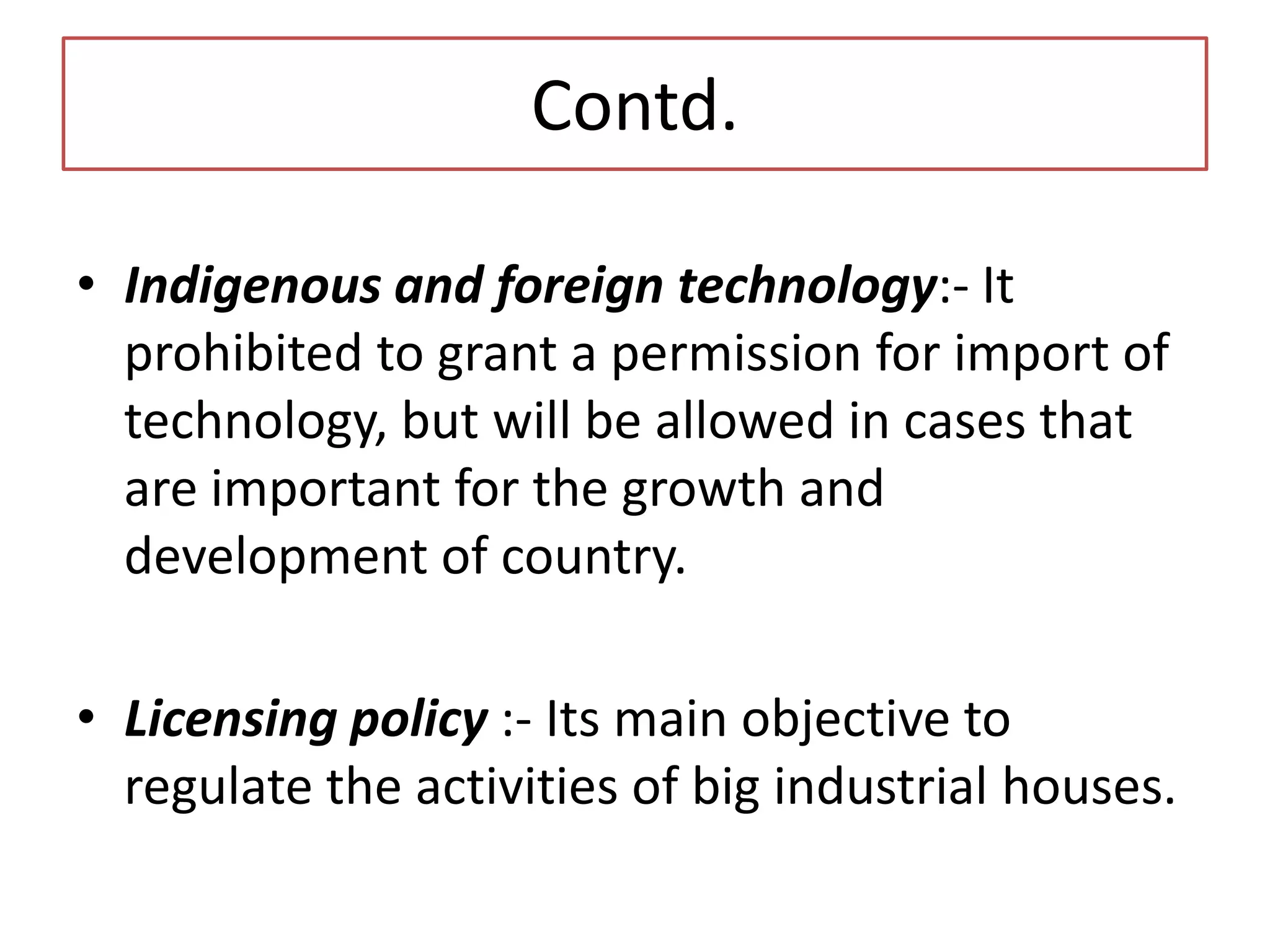 Contd.
• Indigenous and foreign technology:- It
prohibited to grant a permission for import of
technology, but will be allowed in cases that
are important for the growth and
development of country.
• Licensing policy :- Its main objective to
regulate the activities of big industrial houses.
 