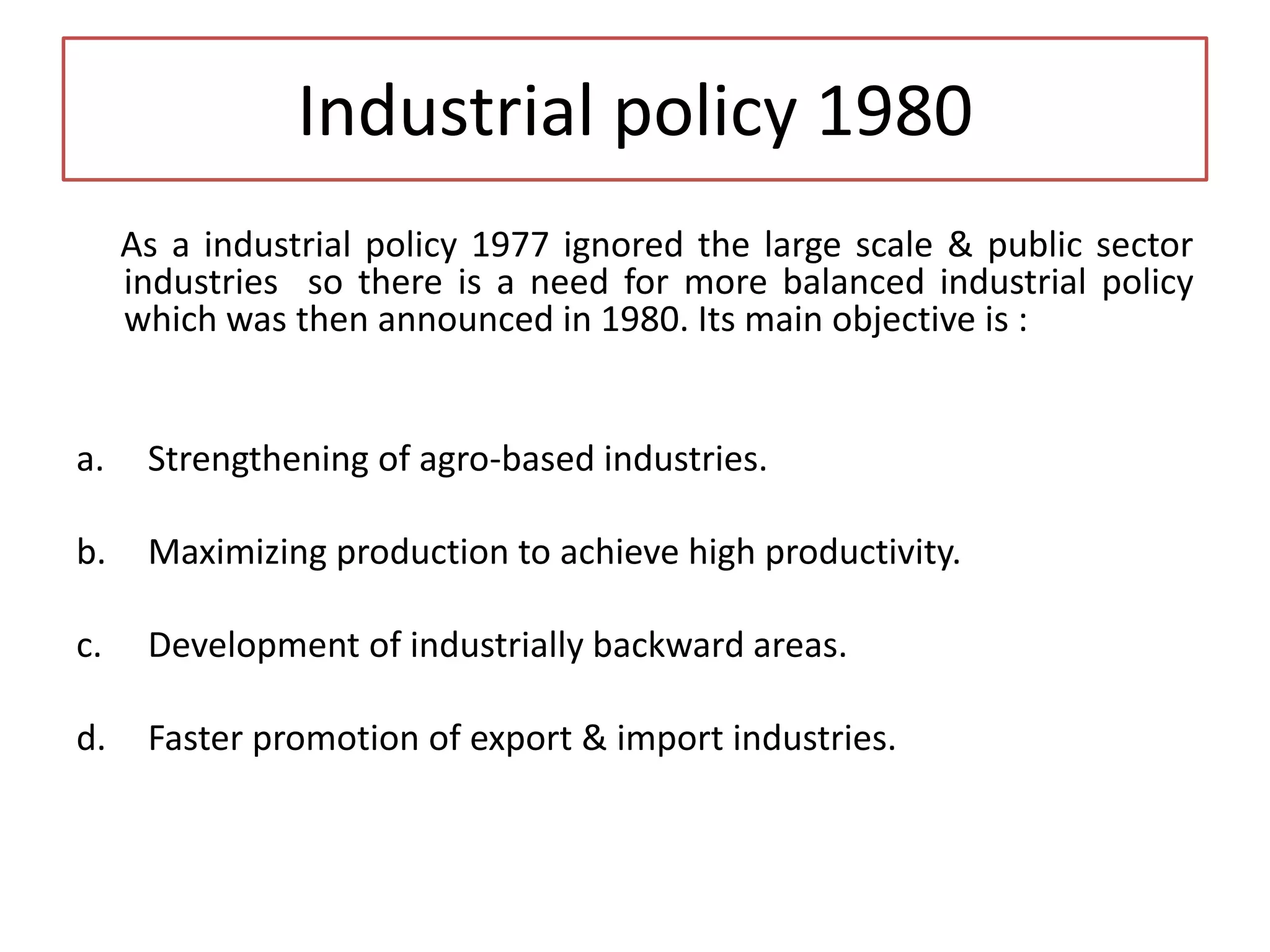 Industrial policy 1980
As a industrial policy 1977 ignored the large scale & public sector
industries so there is a need for more balanced industrial policy
which was then announced in 1980. Its main objective is :
a. Strengthening of agro-based industries.
b. Maximizing production to achieve high productivity.
c. Development of industrially backward areas.
d. Faster promotion of export & import industries.
 