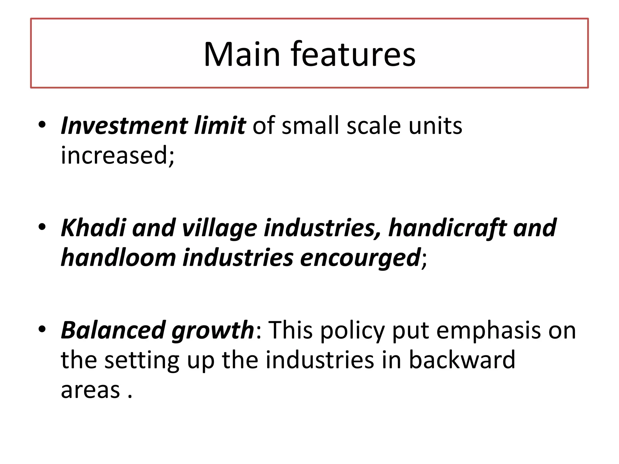 Main features
• Investment limit of small scale units
increased;
• Khadi and village industries, handicraft and
handloom industries encourged;
• Balanced growth: This policy put emphasis on
the setting up the industries in backward
areas .
 