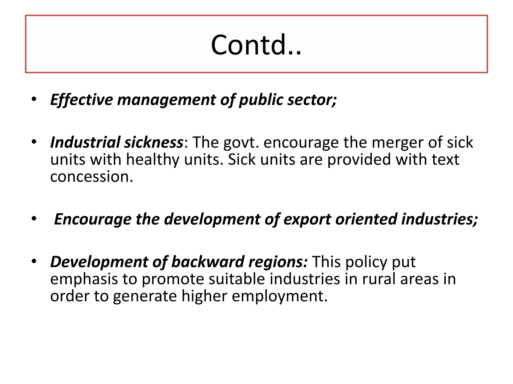 Contd..
• Effective management of public sector;
• Industrial sickness: The govt. encourage the merger of sick
units with healthy units. Sick units are provided with text
concession.
• Encourage the development of export oriented industries;
• Development of backward regions: This policy put
emphasis to promote suitable industries in rural areas in
order to generate higher employment.
 