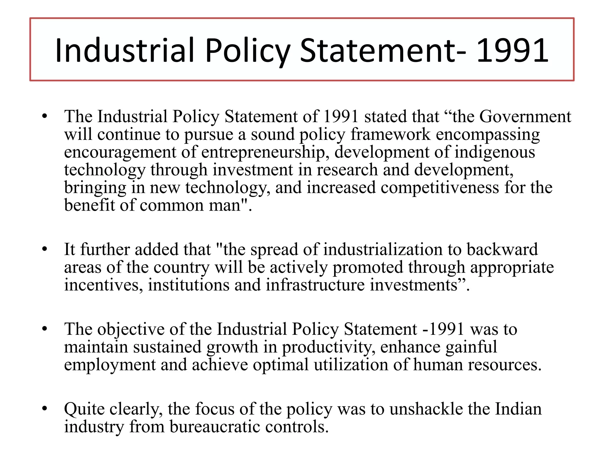 Industrial Policy Statement- 1991
• The Industrial Policy Statement of 1991 stated that “the Government
will continue to pursue a sound policy framework encompassing
encouragement of entrepreneurship, development of indigenous
technology through investment in research and development,
bringing in new technology, and increased competitiveness for the
benefit of common man".
• It further added that "the spread of industrialization to backward
areas of the country will be actively promoted through appropriate
incentives, institutions and infrastructure investments”.
• The objective of the Industrial Policy Statement -1991 was to
maintain sustained growth in productivity, enhance gainful
employment and achieve optimal utilization of human resources.
• Quite clearly, the focus of the policy was to unshackle the Indian
industry from bureaucratic controls.
 