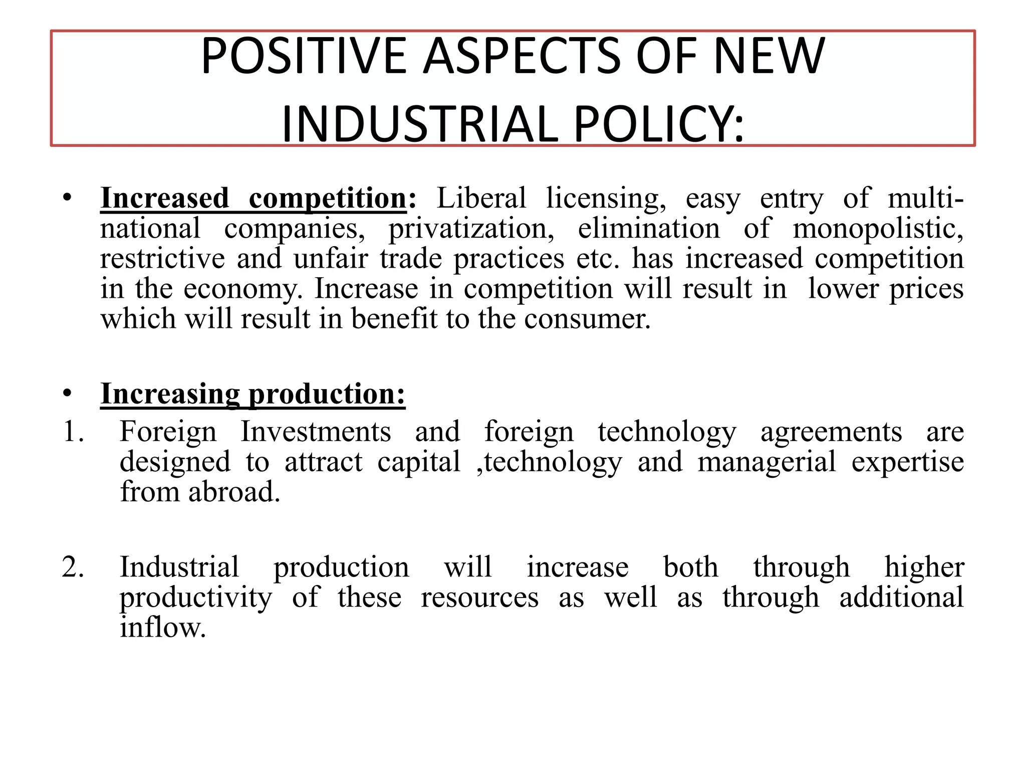 POSITIVE ASPECTS OF NEW
INDUSTRIAL POLICY:
• Increased competition: Liberal licensing, easy entry of multi-
national companies, privatization, elimination of monopolistic,
restrictive and unfair trade practices etc. has increased competition
in the economy. Increase in competition will result in lower prices
which will result in benefit to the consumer.
• Increasing production:
1. Foreign Investments and foreign technology agreements are
designed to attract capital ,technology and managerial expertise
from abroad.
2. Industrial production will increase both through higher
productivity of these resources as well as through additional
inflow.
 