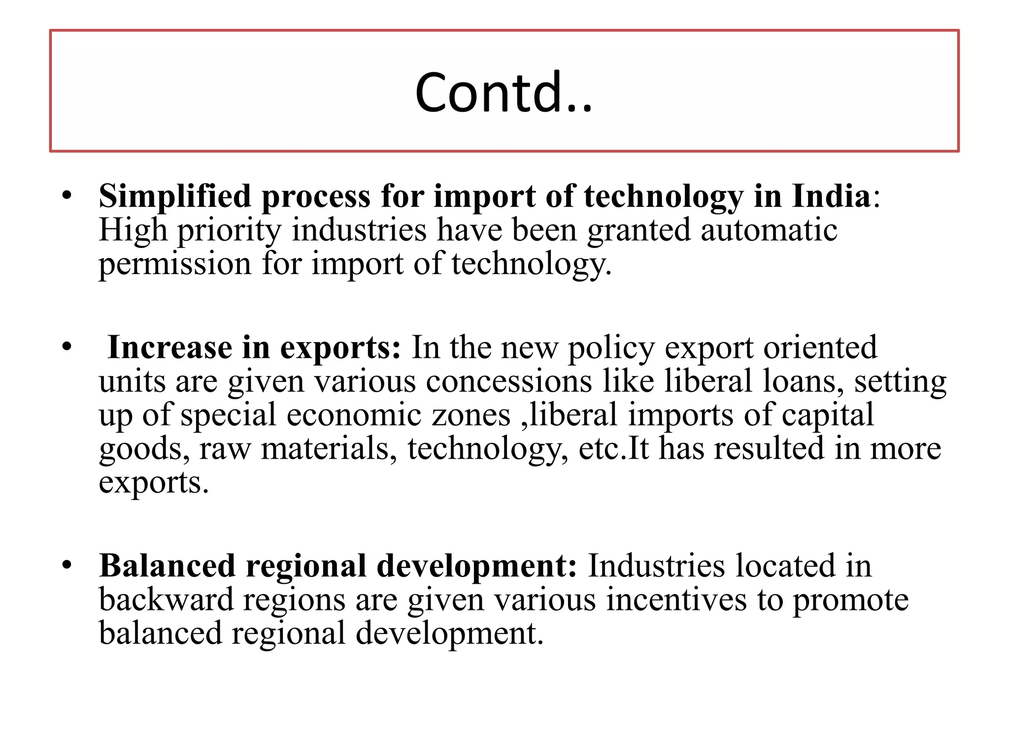 Contd..
• Simplified process for import of technology in India:
High priority industries have been granted automatic
permission for import of technology.
• Increase in exports: In the new policy export oriented
units are given various concessions like liberal loans, setting
up of special economic zones ,liberal imports of capital
goods, raw materials, technology, etc.It has resulted in more
exports.
• Balanced regional development: Industries located in
backward regions are given various incentives to promote
balanced regional development.
 