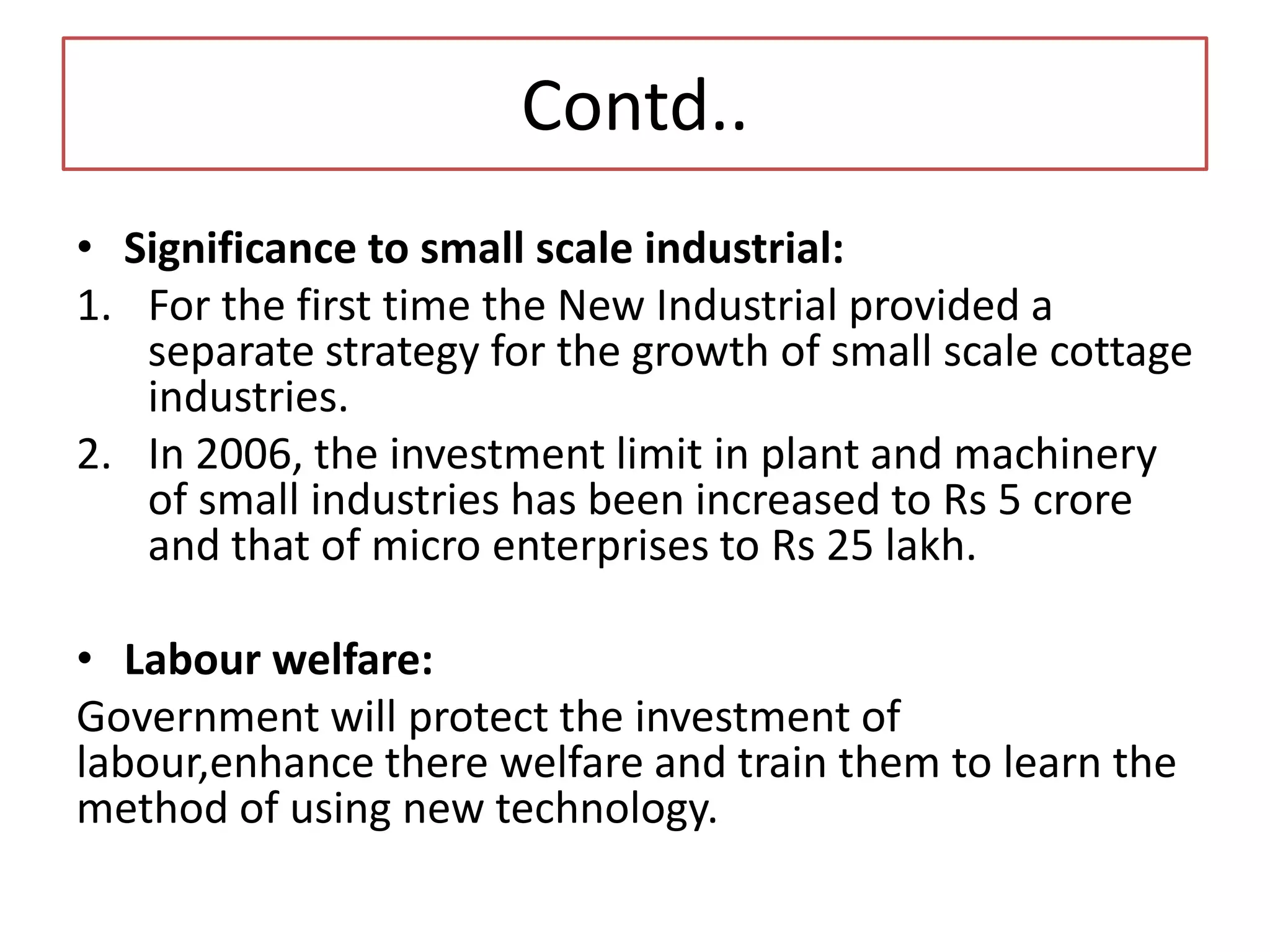 Contd..
• Significance to small scale industrial:
1. For the first time the New Industrial provided a
separate strategy for the growth of small scale cottage
industries.
2. In 2006, the investment limit in plant and machinery
of small industries has been increased to Rs 5 crore
and that of micro enterprises to Rs 25 lakh.
• Labour welfare:
Government will protect the investment of
labour,enhance there welfare and train them to learn the
method of using new technology.
 