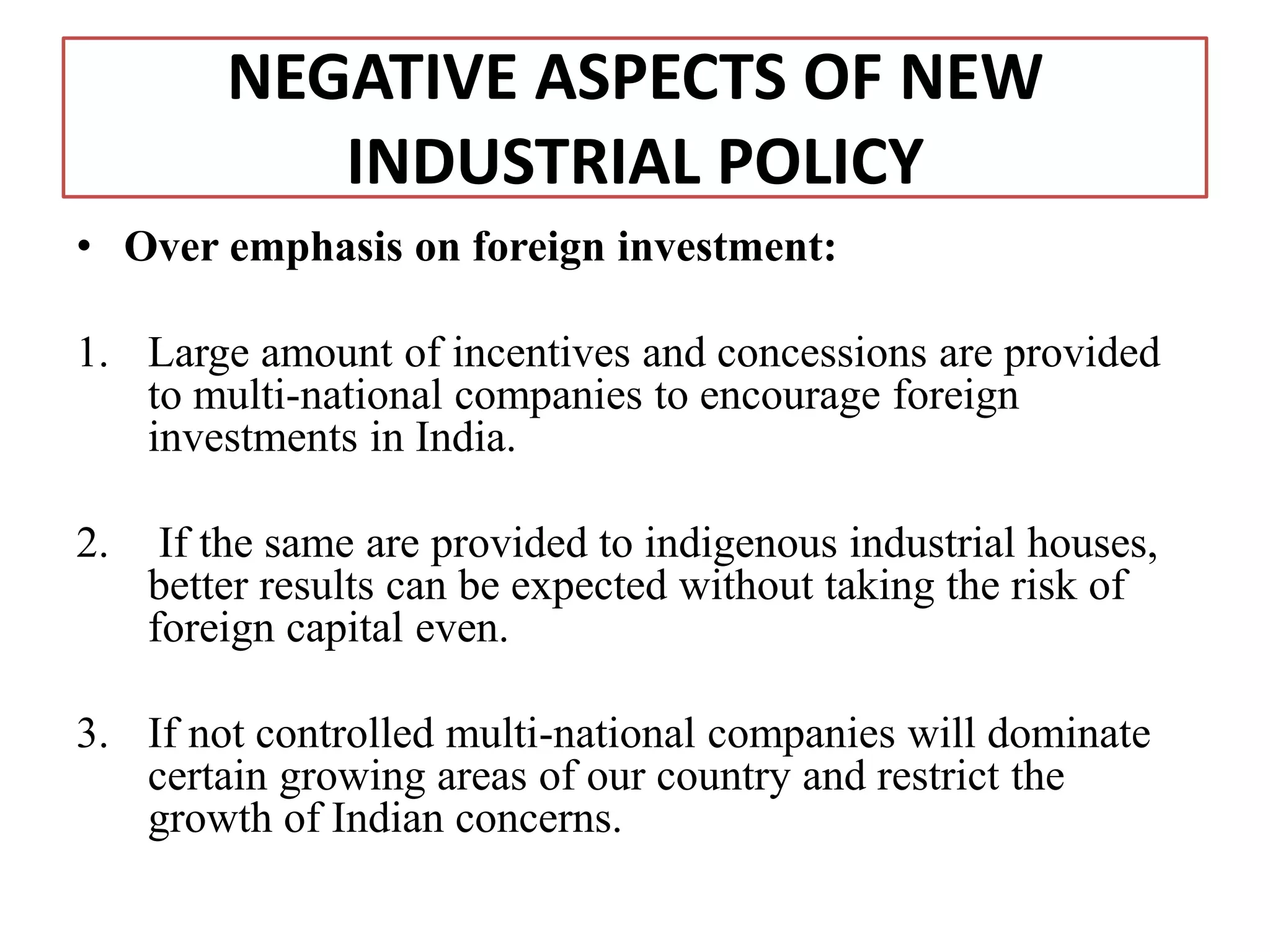 NEGATIVE ASPECTS OF NEW
INDUSTRIAL POLICY
• Over emphasis on foreign investment:
1. Large amount of incentives and concessions are provided
to multi-national companies to encourage foreign
investments in India.
2. If the same are provided to indigenous industrial houses,
better results can be expected without taking the risk of
foreign capital even.
3. If not controlled multi-national companies will dominate
certain growing areas of our country and restrict the
growth of Indian concerns.
 