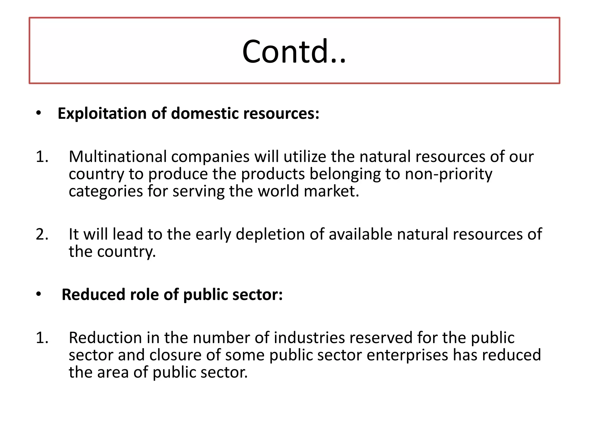 Contd..
• Exploitation of domestic resources:
1. Multinational companies will utilize the natural resources of our
country to produce the products belonging to non-priority
categories for serving the world market.
2. It will lead to the early depletion of available natural resources of
the country.
• Reduced role of public sector:
1. Reduction in the number of industries reserved for the public
sector and closure of some public sector enterprises has reduced
the area of public sector.
 