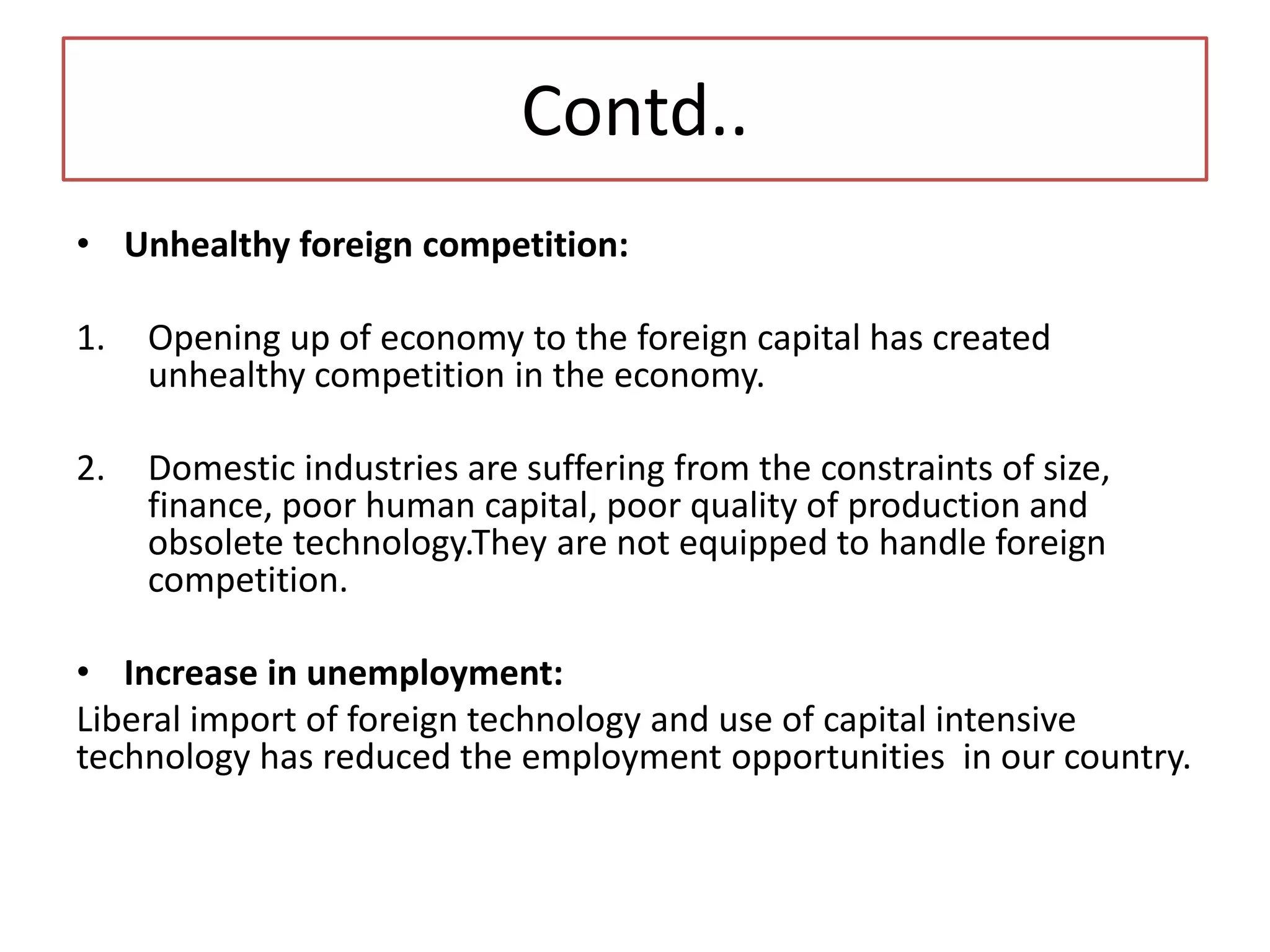 Contd..
• Unhealthy foreign competition:
1. Opening up of economy to the foreign capital has created
unhealthy competition in the economy.
2. Domestic industries are suffering from the constraints of size,
finance, poor human capital, poor quality of production and
obsolete technology.They are not equipped to handle foreign
competition.
• Increase in unemployment:
Liberal import of foreign technology and use of capital intensive
technology has reduced the employment opportunities in our country.
 