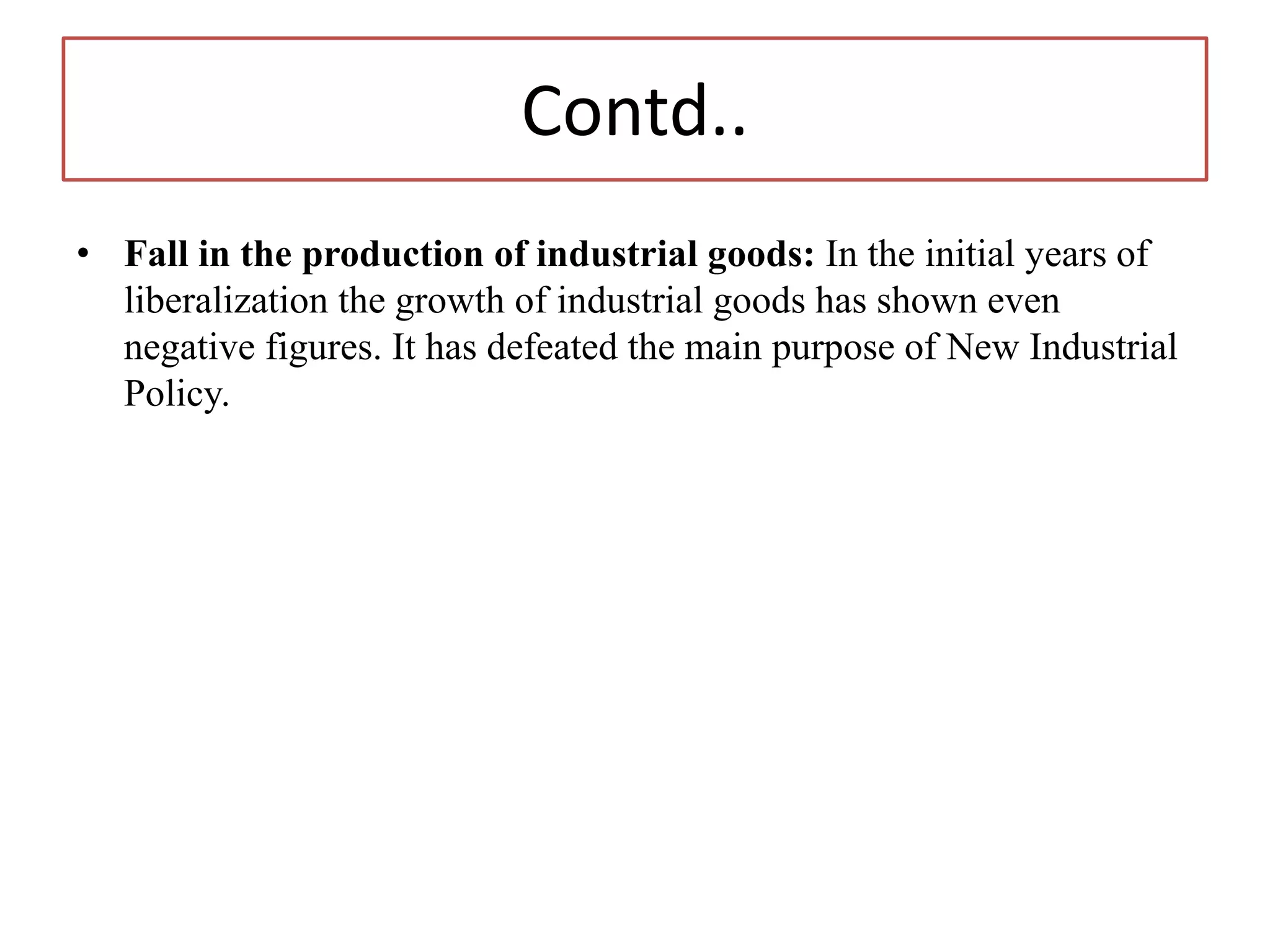 Contd..
• Fall in the production of industrial goods: In the initial years of
liberalization the growth of industrial goods has shown even
negative figures. It has defeated the main purpose of New Industrial
Policy.
 