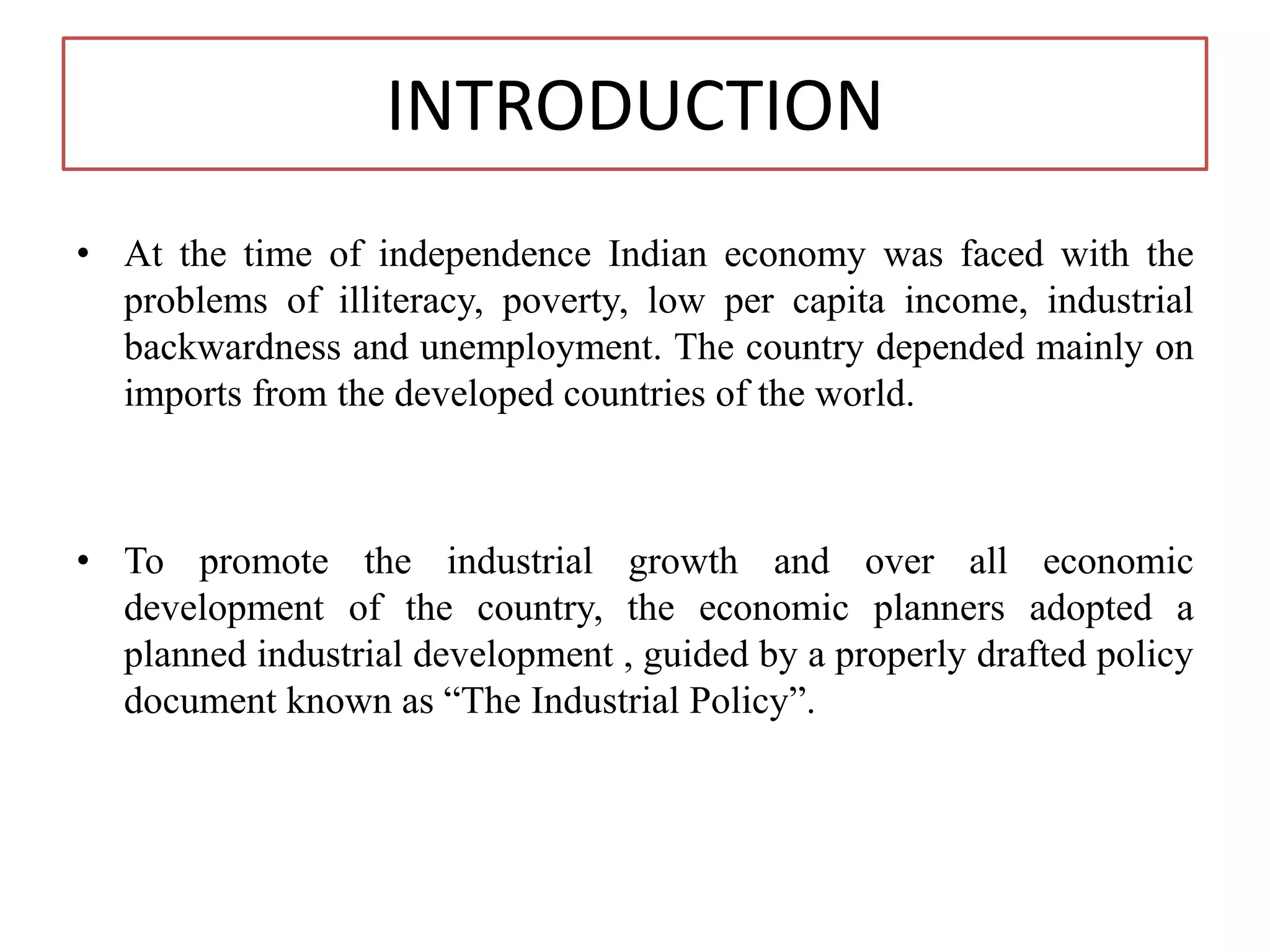 INTRODUCTION
• At the time of independence Indian economy was faced with the
problems of illiteracy, poverty, low per capita income, industrial
backwardness and unemployment. The country depended mainly on
imports from the developed countries of the world.
• To promote the industrial growth and over all economic
development of the country, the economic planners adopted a
planned industrial development , guided by a properly drafted policy
document known as “The Industrial Policy”.
 